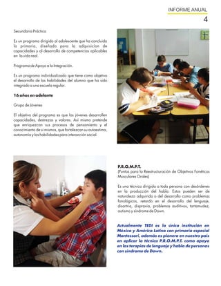 INFORME ANUAL

                                                                                                               4
Secundaria Práctica

Es un programa dirigido al adolescente que ha concluido
la primaria, diseñado para la adquisicíon de
capacidades y al desarrollo de competencias aplicables
en la vida real.

Programa de Apoyo a la Integración.

Es un programa individualizado que tiene como objetivo
el desarrollo de las habilidades del alumno que ha sido
integrado a una escuela regular.

16 años en adelante

Grupo de Jóvenes

El objetivo del programa es que los jóvenes desarrollen
capacidades, destrezas y valores. Así mismo pretende
que enriquezcan sus procesos de pensamiento y el
conocimiento de sí mismos, que fortalezcan su autoestima,
autonomía y las habilidades para interacción social.




                                                            P.R.O.M.P.T.
                                                            (Puntos para la Reestructuración de Objetivos Fonéticos
                                                            Musculares Orales)

                                                            Es una técnica dirigida a toda persona con desórdenes
                                                            en la producción del habla. Estos pueden ser de
                                                            naturaleza adquirida o del desarrollo como problemas
                                                            fonológicos, retardo en el desarrollo del lenguaje,
                                                            disartria, dispraxia, problemas auditivos, tartamudez,
                                                            autismo y síndrome de Down.


                                                            Actualmente TEDI es la única institución en
                                                            México y América Latina con primaria especial
                                                            Montessori, además es pionero en nuestro país
                                                            en aplicar la técnica P.R.O.M.P.T. como apoyo
                                                            en las terapias de lenguaje y habla de personas
                                                            con síndrome de Down.
 