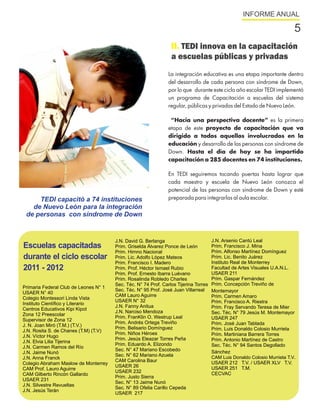 INFORME ANUAL

                                                                                                                           5
                                                                 II. TEDI innova en la capacitación
                                                                 a escuelas públicas y privadas
                                                                La integración educativa es una etapa importante dentro
                                                                del desarrollo de cada persona con síndrome de Down,
                                                                por lo que durante este ciclo año escolar TEDI implementó
                                                                un programa de Capacitación a escuelas del sistema
                                                                regular, públicas y privadas del Estado de Nuevo León.

                                                                 “Hacia una perspectiva docente” es la primera
                                                                etapa de este proyecto de capacitación que va
                                                                dirigido a todos aquellos involucrados en la
                                                                educación y desarrollo de las personas con síndrome de
                                                                Down. Hasta el día de hoy se ha impartido
                                                                capacitación a 285 docentes en 74 instituciones.

                                                                En TEDI seguiremos tocando puertas hasta lograr que
                                                                cada maestro y escuela de Nuevo León conozca el
                                                                potencial de las personas con síndrome de Down y esté
     TEDI capacitó a 74 instituciones                           preparada para integrarlas al aula escolar.
   de Nuevo León para la integración
 de personas con síndrome de Down


                                       J.N. David G. Berlanga                         J.N. Arsenio Cantú Leal
Escuelas capacitadas                   Prim. Griselda Álvarez Ponce de León           Prim. Francisco J. Mina
                                       Prim. Himno Nacional                           Prim. Alfonso Martínez Domínguez
durante el ciclo escolar               Prim. Lic. Adolfo López Mateos                 Prim. Lic. Benito Juárez
                                       Prim. Francisco I. Madero                      Instituto Real de Monterrey
2011 - 2012                            Prim. Prof. Héctor Ismael Rubio                Facultad de Artes Visuales U.A.N.L.
                                       Prim. Prof. Ernesto Ibarra Luévano             USAER 211
                                       Prim. Rosalinda Robledo Charles                Prim. Gaspar Fernández
                                       Sec. Téc. N° 74 Prof. Carlos Tijerina Torres   Prim. Concepción Treviño de
Primaria Federal Club de Leones N° 1
                                       Sec. Téc. N° 95 Prof. José Juan Villarreal     Montemayor
USAER N° 40
                                       CAM Lauro Aguirre                              Prim. Carmen Amaro
Colegio Montessori Linda Vista
                                       USAER N° 32                                    Prim. Francisco A. Riestra
Instituto Científico y Literario
                                       J.N. Fanny Anitua                              Prim. Fray Servando Teresa de Mier
Centros Educativos Kipi Kipot
                                       J.N. Narciso Mendoza                           Sec. Téc. N° 79 Jesús M. Montemayor
Zona 12 Preescolar
                                       Prim. FranKlin O. Westrup Leal                 USAER 247
Supervisor de Zona 12
                                       Prim. Andrés Ortega Treviño                    Prim. José Juan Tablada
J. N. Joan Miró (T.M.) (T.V.)
                                       Prim. Belisario Domínguez                      Prim. Luis Donaldo Colosio Murrieta
J.N. Rosita S. de Chanes (T.M) (T.V)
                                       Prim. Niños Héroes                             Prim. Martiniana Barrera Torres
J.N. Víctor Hugo
                                       Prim. Jesús Eleazar Torres Peña                Prim. Antonio Martínez de Castro
J.N. Elvia Lilia Tijerina
                                       Prim. Eduardo A. Elizondo                      Sec. Téc. N° 94 Santos Degollado
J.N. Carmen Ramos del Río
                                       Sec. N° 47 Mariano Escobedo                    Sánchez
J.N. Jaime Nunó
                                       Sec. N° 62 Mariano Azuela                      CAM Luis Donaldo Colosio Murrieta T.V.
J.N. Anna Franck
                                       CAM Carolina Baur                              USAER 212 T.V. / USAER XLV T.V.
Colegio Abraham Maslow de Monterrey
                                       USAER 26                                       USAER 251 T.M.
CAM Prof. Lauro Aguirre
                                       USAER 232                                      CECVAC
CAM Gilberto Rincón Gallardo
                                       Prim. Justo Sierra
USAER 231
                                       Sec. N° 13 Jaime Nunó
J.N. Silvestre Revueltas
                                       Sec. N° 89 Ofelia Carillo Cepeda
J.N. Jesús Terán
                                       USAER 217
 