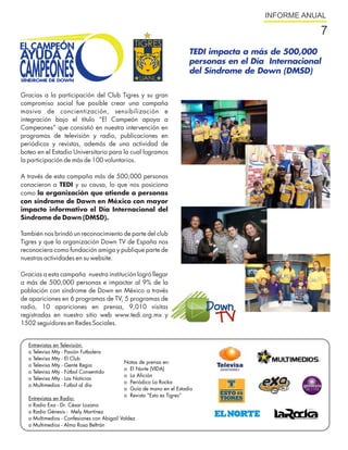 INFORME ANUAL

                                                                                                    7
                                                                     TEDI impacta a más de 500,000
                                                                     personas en el Día Internacional
                                                                     del Síndrome de Down (DMSD)

Gracias a la participación del Club Tigres y su gran
compromiso social fue posible crear una campaña
masiva de concientización, sensibilización e
integración bajo el título “El Campeón apoya a
Campeones” que consistió en nuestra intervención en
programas de televisión y radio, publicaciones en
periódicos y revistas, además de una actividad de
boteo en el Estadio Universitario para la cual logramos
la participación de más de 100 voluntarios.

A través de esta campaña más de 500,000 personas
conocieron a TEDI y su causa, lo que nos posiciona
como la organización que atiende a personas
con síndrome de Down en México con mayor
impacto informativo el Día Internacional del
Síndrome de Down (DMSD).

También nos brindó un reconocimiento de parte del club
Tigres y que la organización Down TV de España nos
reconociera como fundación amiga y publique parte de
nuestras actividades en su website.

Gracias a esta campaña nuestra institución logró llegar
a más de 500,000 personas e impactar al 9% de la
población con síndrome de Down en México a través
de apariciones en 6 programas de TV, 5 programas de
radio, 10 apariciones en prensa, 9,010 visitas
registradas en nuestro sitio web www.tedi.org.mx y
1502 seguidores en Redes Sociales.


  Entrevistas en Televisión:
  o Televisa Mty - Pasión Futbolera
  o Televisa Mty - El Club
                                           Notas de prensa en:
  o Televisa Mty - Gente Regia
                                           o El Norte (VIDA)
  o Televisa Mty - Fútbol Consentido
                                           o La Afición
  o Televisa Mty - Las Noticias
                                           o Periódico La Rocka
  o Multimedios - Futbol al día
                                           o Guía de mano en el Estadio
                                           o Revista “Esto es Tigres”
  Entrevistas en Radio:
  o Radio Exa - Dr. César Lozano
  o Radio Génesis - Mely Martínez
  o Multimedios - Confesiones con Abigail Valdez
  o Multimedios - Alma Rosa Beltrán
 