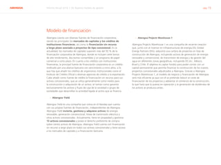 ABENGOA Informe Anual 2014 | 05 Nuestro modelo de gestión pág. 15
Modelo de financiación
Abengoa cuenta con diversas fuentes de financiación corporativa,
siendo las principales los mercados de capitales y los créditos de
instituciones financieras, así como la financiación sin recurso
a largo plazo asociada a proyectos de tipo concesional. En la
actualidad, los mercados de capitales suponen más del 50 % de la
financiación corporativa de Abengoa, donde se incluyen siete bonos
de alto rendimiento, dos bonos convertibles y un programa de papel
comercial a corto plazo. En cuanto a los créditos con instituciones
financieras, la principal fuente de financiación corporativa es un crédito
sindicado por una alianza bancaria con vencimiento a cinco años, a lo
que hay que añadir los créditos de organismos institucionales como el
Instituto de Crédito Oficial o diversas agencias de crédito a la exportación.
Cabe añadir como fuente de crédito la financiación sin recurso para sus
activos concesionales, que se utiliza generalmente como medio para
la construcción o adquisición de un activo; se toman como garantía
exclusivamente los activos y flujos de caja de la sociedad o grupo de
sociedades que desarrollan la actividad ligada al activo que se financia.
›› Abengoa Yield
Abengoa Yield es una compañía que cotiza en el Nasdaq que cuenta
con sus propias fuentes de financiación, independientes de Abengoa.
Abengoa Yield invierte, gestiona y adquiere activos de energía
renovable, generación convencional, líneas de transmisión eléctrica y
otros activos concesionales. Actualmente, tiene en propiedad y gestiona
13 activos concesionales y posee el derecho preferente de compra
sobre ciertos activos de Abengoa. Abengoa Yield cuenta con financiación
sin recurso a largo plazo en todos sus activos concesionales y tiene acceso
a los mercados de capitales y a financiación bancaria.
›› Abengoa Projects Warehouse 1
Abengoa Projects Warehouse 1 es una compañía de reciente creación
que, junto con el inversor en infraestructuras de energía EIG Global
Energy Partners (EIG), adquirirá una cartera de proyectos en fase de
construcción de Abengoa, incluyendo activos de generación de energía
renovable y convencional, de transmisión de energía y de gestión del
agua en diferentes zonas geográficas, incluyendo EE.UU., México,
Brasil y Chile. El objetivo es captar fondos para poder contar con un
capital permanente que permita financiar la construcción de los nuevos
proyectos concesionales adjudicados a Abengoa. Gracias a Abengoa
Projects Warehouse 1, el modelo de negocio y financiación de Abengoa
será más eficiente ya que con él se pretende reducir el coste de
financiación de los proyectos y adelantar el comienzo de la construcción,
lo que hace que la puesta en operación y la generación de dividendos de
los activos se produzca antes.
 