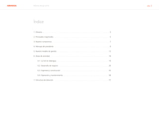 ABENGOA Informe Anual 2014  ﻿ pág. 2
Índice
1. Glosario  .  .  .  .  .  .  .  .  .  .  .  .  .  .  .  .  .  .  .  .  .  .  .  .  .  .  .  .  .  .  .  .  .  .  .  .  .  .  .  .  .  .  .  .  . 3
2. Principales magnitudes  .  .  .  .  .  .  .  .  .  .  .  .  .  .  .  .  .  .  .  .  .  .  .  .  .  .  .  .  .  .  .  .  .  .  .  .  . 5
3. Nuestro compromiso .  .  .  .  .  .  .  .  .  .  .  .  .  .  .  .  .  .  .  .  .  .  .  .  .  .  .  .  .  .  .  .  .  .  .  .  .  .  . 7
4. Mensaje del presidente  .  .  .  .  .  .  .  .  .  .  .  .  .  .  .  .  .  .  .  .  .  .  .  .  .  .  .  .  .  .  .  .  .  .  .  .  . 9
5. Nuestro modelo de gestión .  .  .  .  .  .  .  .  .  .  .  .  .  .  .  .  .  .  .  .  .  .  .  .  .  .  .  .  .  .  .  .  .  .  . 13
6. Áreas de actividad .  .  .  .  .  .  .  .  .  .  .  .  .  .  .  .  .  .  .  .  .  .  .  .  .  .  .  .  .  .  .  .  .  .  .  .  .  .  .  18
6.1. La I+D en Abengoa .  .  .  .  .  .  .  .  .  .  .  .  .  .  .  .  .  .  .  .  .  .  .  .  .  .  .  .  .  .  .  .  .  .  .  19
6.2. Desarrollo de negocio  .  .  .  .  .  .  .  .  .  .  .  .  .  .  .  .  .  .  .  .  .  .  .  .  .  .  .  .  .  .  .  .  .  . 26
6.3. Ingeniería y construcción .  .  .  .  .  .  .  .  .  .  .  .  .  .  .  .  .  .  .  .  .  .  .  .  .  .  .  .  .  .  .  .  43
6.4. Operación y mantenimiento .  .  .  .  .  .  .  .  .  .  .  .  .  .  .  .  .  .  .  .  .  .  .  .  .  .  .  .  .  .  . 58
7. Estructura de dirección .  .  .  .  .  .  .  .  .  .  .  .  .  .  .  .  .  .  .  .  .  .  .  .  .  .  .  .  .  .  .  .  .  .  .  .  .  77
 
