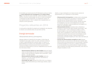 ABENGOA Informe Anual 2014 | 06.1 La I+D en Abengoa pág. 21
Es de resaltar que durante este año 2014 Abengoa ha puesto en marcha
sus nuevos laboratorios de investigación en el Campus Palmas
Altas, en las líneas de nuevos materiales, sistemas de potencia, procesos
químicos y térmicos y biotecnología, así como un centro de simulación
y computación de altas prestaciones. Las instalaciones cuentan con
una superficie total de 2.150 m2
y disponen de un equipamiento y un
software de última generación.
Proyectos relevantes en 2014
A continuación se describen los proyectos de investigación más relevantes
en relación con las distintas áreas a las que están suscritos:
Energía termosolar
Almacenamiento térmico y termoquímico
Abengoa trabaja en el desarrollo de tecnologías y nuevas líneas de
investigación que ayuden a reducir los costes, aumentar la eficiencia
y mejorar la gestionabilidad de sus plantas solares. En relación a la
gestionabilidad de las plantas se han desarrollado a escala comercial
diversas tecnologías de almacenamiento térmico que permiten el
suministro de energía eléctrica a la red con independencia de la hora del
día. Entre estas se sitúan:
›› Almacenamiento indirecto en sales fundidas (planta de Solana):
utiliza un intercambiador de calor para transferir la energía calorífica
desde el fluido que absorbe la radiación solar concentrada —aceite
térmico— a las sales fundidas.
›› Almacenamiento directo en sales fundidas (planta de
Atacama 1): las sales fundidas absorben directamente la
radiación solar concentrada.
›› Acumulador de vapor (plantas PS10, PS20 y Khi): es un tanque a
presión aislado térmicamente que contiene agua caliente y vapor a
presión.
Además, se sigue investigando en la mejora de estos sistemas de
almacenamiento y en su aplicación en otros ámbitos:
›› Almacenamiento termoquímico: la energía solar es almacenada
en forma de energía química que provoca un proceso químico
reversible para ser liberada posteriormente y a demanda
haciendo uso de la reacción química opuesta. Ejemplos de líneas
de investigación en las que se está trabajando son los óxidos
parcialmente reducibles, la absorción/desorción de hidrógeno y la
síntesis de combustibles solares.
›› Almacenamiento térmico: se produce tanto a temperatura
constante, en forma de calor latente (también denominado “calor
de cambio de fase”), como a temperatura variable, en forma
de calor sensible, sin que ocurran cambios de estado físicos. En
ambos casos la investigación se orienta hacia nuevos materiales
y fluidos que permitan hacer evolucionar las tecnologías actuales
almacenando y liberando energía a mayores temperaturas o
aumentando la densidad energética por metro cúbico del sistema de
almacenamiento.
›› Servicios de almacenamiento energético en red: Abengoa
aprovecha todo su conocimiento en esta área para investigar sobre
servicios directos de almacenamiento en red que ayuden a satisfacer
la demanda energética en horas pico y a adaptar la generación a
la curva de demanda. Esto permite valorizar e integrar de manera
segura excedentes de energía eléctrica provenientes, entre otros, de
energías renovables en la red.
 