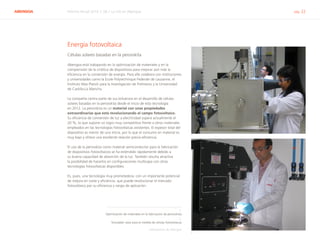 ABENGOA Informe Anual 2014 | 06.1 La I+D en Abengoa pág. 22
Energía fotovoltaica
Células solares basadas en la perovskita
Abengoa está trabajando en la optimización de materiales y en la
comprensión de la cinética de dispositivos para mejorar aún más la
eficiencia en la conversión de energía. Para ello colabora con instituciones
y universidades como la Ecole Polytechnique Federale de Lausanne, el
Instituto Max Planck para la Investigación de Polímeros y la Universidad
de Castilla-La Mancha.
La compañía centra parte de sus esfuerzos en el desarrollo de células
solares basadas en la perovskita desde el inicio de esta tecnología
en 2012. La perovskita es un material con unas propiedades
extraordinarias que está revolucionando el campo fotovoltaico.
Su eficiencia de conversión de luz a electricidad supera actualmente el
20 %, lo que supone un logro muy competitivo frente a otros materiales
empleados en las tecnologías fotovoltaicas existentes. El espesor total del
dispositivo es menor de una micra, por lo que el consumo en material es
muy bajo y ofrece una excelente relación precio-eficiencia.
El uso de la perovskita como material semiconductor para la fabricación
de dispositivos fotovoltaicos se ha extendido rápidamente debido a
su buena capacidad de absorción de la luz. También resulta atractiva
la posibilidad de hacerlos en configuraciones multicapa con otras
tecnologías fotovoltaicas disponibles.
Es, pues, una tecnología muy prometedora, con un importante potencial
de mejora en coste y eficiencia, que puede revolucionar el mercado
fotovoltaico por su eficiencia y rango de aplicación.
1.
Optimización de materiales en la fabricación de perovskitas
2.
Simulador solar para la medida de células fotovoltaicas
Laboratorios de Abengoa
1
2
 
