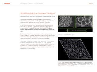 ABENGOA Informe Anual 2014 | 06.1 La I+D en Abengoa pág. 23
Procesos químicos y tratamiento de aguas
Nanotecnología aplicada a procesos de tratamiento de aguas
Los avances científicos en nanotecnología están proporcionando
extraordinarias oportunidades para desarrollar procesos de purificación y
desalinización de agua que sean eficaces, baratos y sostenibles.
El uso de nanomateriales, como nanoadsorbentes, nanocatalizadores,
nanopartículas bioactivas o membranas catalíticas nanoestructuradas,
entre otros, tiene un elevado potencial para resolver o mejorar
muchos de los problemas actuales relacionados con la calidad del
agua.
En el proyecto Nano4water, investigadores en física de materiales y
química orgánica e ingenieros de procesos químicos y aguas de Abengoa
y entidades colaboradoras trabajan conjuntamente para ofrecer nuevos
nanomateriales para su aplicación en el tratamiento de aguas.
Por ejemplo, en colaboración con el Imdea Nanociencia y la Universidad
Autónoma de Madrid, se está trabajando en una nueva familia de
materiales, los polímeros orgánicos covalentes porosos (COF, por su sigla
en inglés), que pueden funcionalizarse fácilmente de muy diversas
formas, consiguiendo propiedades muy variadas e interesantes como el
magnetismo o la hidrofilicidad.
Esferas de COF 1, monodispersión de 300 nm
Cálculos “ab initio” de la interacción de una lámina bidimensional (2D) de polímeros orgánicos
covalentes porosos 1 (COF1) con moléculas de H2
O. Se puede observar la hidrofobicidad del COF,
mientras que los poros (de 2,1 nm de diámetro) tienen un comportamiento más hidrofílico, dada
la interacción con los grupos amino del COF
 