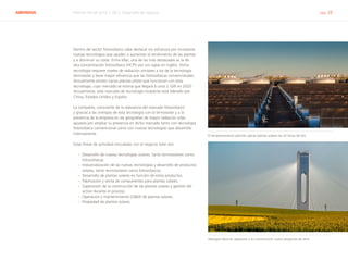 ABENGOA Informe Anual 2014 | 06.2 Desarrollo de negocio pág. 28
Dentro del sector fotovoltaico cabe destacar los esfuerzos por incorporar
nuevas tecnologías que ayuden a aumentar el rendimiento de las plantas
y a disminuir su coste. Entre ellas, una de las más destacadas es la de
alta concentración fotovoltaica (HCPV por sus siglas en inglés). Dicha
tecnología requiere niveles de radiación similares a los de la tecnología
termosolar y tiene mayor eficiencia que las fotovoltaicas convencionales.
Actualmente existen varias plantas piloto que funcionan con esta
tecnología, cuyo mercado se estima que llegará a unos 2 GW en 2020.
Actualmente, este mercado de tecnología incipiente está liderado por
China, Estados Unidos y España.
La compañía, consciente de la relevancia del mercado fotovoltaico
y gracias a las sinergias de esta tecnología con la termosolar y a la
presencia de la empresa en las geografías de mayor radiación solar,
apuesta por ampliar su presencia en dicho mercado tanto con tecnología
fotovoltaica convencional como con nuevas tecnologías que desarrolla
internamente.
Estas líneas de actividad vinculadas con el negocio solar son:
›› Desarrollo de nuevas tecnologías solares, tanto termosolares como
fotovoltaicas.
›› Industrialización de las nuevas tecnologías y desarrollo de productos
solares, tanto termosolares como fotovoltaicos.
›› Desarrollo de plantas solares en función de estos productos.
›› Fabricación y venta de componentes para plantas solares.
›› Supervisión de la construcción de las plantas solares y gestión del
activo durante el proceso.
›› Operación y mantenimiento (O&M) de plantas solares.
›› Propiedad de plantas solares.
El almacenamiento permite operar plantas solares las 24 horas del día
Abengoa tiene en operación y en construcción cuatro proyectos de torre
 