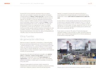 ABENGOA Informe Anual 2014 | 06.2 Desarrollo de negocio pág. 29
Durante 2014 se han producido importantes hitos en el negocio
solar como son la entrada en operación de las plantas termosolares
cilindroparabólicas de Mojave y KaXu Solar One, la primera situada
en el desierto de Mojave,California, de 280 MW de potencia total y la
segunda, de 100 MW y 2,5 horas de capacidad de almacenamiento
termico, situada en Sudáfrica siendo la primera instalación termosolar
que ha comenzado a operar en el país. La planta de Solana, la mayor
planta cilindroparabólica del mundo, con 280 MW y un sistema de
almacenamiento térmico con capacidad de 6 horas, ha cumplido
en septiembre su primer año de operación, y se ha comenzado la
construcción de dos grandes proyectos de plantas termosolares en Chile
y Sudáfrica: Atacama-1, torre termosolar de sales con 110 MW y 17,5
horas de almacenamiento y Xina Solar One, planta cilindroparabólica de
100 MW y hasta cinco horas de almacenamiento.
Otras fuentes
de generación eléctrica
Mientras los países en desarrollo se industrializan, la demanda global
de recursos aumentará drásticamente por el aumento de la población
—8.400 M previstos en 2032—, así como por el crecimiento de la clase
media, que experimentará una subida en 2020 de un 78 % respecto
a 2010, según un estudio realizado por una consultora internacional.
Abengoa quiere contribuir activamente a lograr el acceso de la población
mundial a los recursos básicos.
Abengoa desarrolla plantas de generación renovable, como plantas
eólicas, de biomasa y waste to energy (W2E), así como plantas
de generación convencional, como las de ciclo combinado, de
cogeneración y otras, en cualquier parte del mundo, desarrollando
proyectos innovadores a medida según las necesidades concretas de la
zona y del cliente.
Abengoa es responsable de la promoción, diseño, evaluación de
emplazamientos, análisis de producción energética y compra de suministros,
construcción, instalación y puesta en marcha de este tipo de plantas.
Además, la compañía se encarga de la operación del activo, la
comercialización de la energía producida y el mantenimiento de las
instalaciones. Es decir, cubre todos los eslabones de la cadena de
valor.
El sector eléctrico muestra grandes perspectivas para los próximos años.
Se estima que la capacidad instalada se amplíe en unos 2.121 GW, de
los que la mitad se generará en Asia, con China a la cabeza y la India e
Indonesia en un menor grado. Por países, después de China, EE. UU. es el
segundo país en previsión de capacidad instalada para los próximos seis
años, con un aumento de 385 GW.
El gas natural, con más de 2 TW, será la 2ª fuente de energía por
capacidad instalada y la que acumulará un mayor crecimiento total en el
período, según el World Energy Outlook 2013, el informe publicado por
la International Energy Agency (IEA).
Abengoa cuenta con más de 9 GW de potencia instalada en generación convencional
 