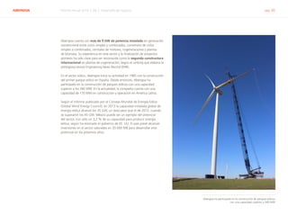 ABENGOA Informe Anual 2014 | 06.2 Desarrollo de negocio pág. 30
Abengoa cuenta con más de 9 GW de potencia instalada en generación
convencional entre ciclos simples y combinados, conversión de ciclos
simples a combinados, centrales de motores, cogeneraciones y plantas
de biomasa. Su experiencia en este sector y la finalización de proyectos
pioneros ha sido clave para ser reconocida como la segunda constructora
internacional en plantas de cogeneración, según el ranking que elabora la
prestigiosa revista Engineering News Record (ENR).
En el sector eólico, Abengoa inicia su actividad en 1985 con la construcción
del primer parque eólico en España. Desde entonces, Abengoa ha
participado en la construcción de parques eólicos con una capacidad
superior a los 340 MW. En la actualidad, la compañía cuenta con una
capacidad de 170 MW en construcción y operación en América Latina.
Según el informe publicado por el Consejo Mundial de Energía Eólica
(Global Wind Energy Council), en 2013 la capacidad instalada global de
energía eólica alcanzó los 35 GW, un dato peor que el de 2012, cuando
se superaron los 45 GW. México puede ser un ejemplo del potencial
del sector, con sólo un 3,2 % de su capacidad para producir energía
eólica, según ha estimado el gobierno de EE. UU. El país prevé alcanzar
inversiones en el sector valoradas en 20.000 M$ para desarrollar este
potencial en los próximos años.
Abengoa ha participado en la construcción de parques eólicos
con una capacidad superior a 340 MW
 