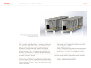 ABENGOA Informe Anual 2014 | 06.2 Desarrollo de negocio pág. 32
El almacenamiento de energía es la forma más eficiente para hacer frente
tanto a las mejoras de las prestaciones de la red eléctrica, suministrando
capacidad en picos de demanda y aportando estabilidad a la red, como
a la integración de las fuentes de energía renovable en dicha red. Por
ello, Abengoa apuesta por el desarrollo de diversas tecnologías de
almacenamiento energético que permitan situar a la compañía como
referente mundial en la oferta de prestaciones para la mejora de redes
eléctricas en funcionamiento y que permitan crear plantas de energías
renovables que sean capaces de dar respuesta a la red de manera rápida y
en cualquier momento de demanda.
Abengoa cuenta en la actualidad con la capacidad tecnológica necesaria
para aportar diversas soluciones, tanto a operadores del sistema eléctrico
como a las utilities, de sistemas de almacenamiento energético adaptadas
a distintas casuísticas ofreciendo la solución que mejor se adapte a cada
una de las necesidades:
›› Tanques de sales fundidas con resistencias eléctricas y turbina de
vapor (turbinas nuevas o ya existentes de plantas obsoletas como
pueden ser de plantas de carbón).
›› Sistemas de baterías eléctricas.
›› Sistema de almacenamiento inteligente (S3 –Smart Storage System
por sus siglas en inglés) que incluye tanques de sales fundidas,
baterías eléctricas y un sistema de control y gestión del sistema.
Y a su vez, se encuentra trabajando en sistemas de almacenamiento
alternativos para ser capaces de adaptarse a otro tipo de necesidades:
›› Sistema de almacenamiento con hidrógeno.
›› Sistema de almacenamiento termoquímico.
Infografía de sistema modular de almacenamiento
energético con baterías de litio integrado
en contenedores de 40 pies
 
