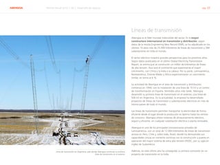 ABENGOA Informe Anual 2014 | 06.2 Desarrollo de negocio pág. 33
Líneas de transmisión
Abengoa es el líder mundial indiscutible del sector. Es la mayor
constructora internacional en transmisión y distribución, según
datos de la revista Engineering New Record (ENR), se ha adjudicado en los
últimos 10 años más de 25.000 kilómetros de líneas de transmisión y 284
subestaciones en todo el mundo.
El sector eléctrico muestra grandes perspectivas para los próximos años.
Según datos publicados en el último Global Electricity Transmission
Report, se estima que se construirán un millón de kilómetros de líneas
de alta tensión. Asia será el continente que experimente el mayor
crecimiento, con China y la India a la cabeza. Por su parte, Latinoamérica,
Norteamérica, Oriente Medio y África experimentarán un crecimiento
similar, en torno al 6 %.
La actividad de Abengoa en el área de transmisión y distribución
comienza en 1944, con la instalación de una línea de 15 kV y un centro
de transformación en España. Veintidós años más tarde, Abengoa
desarrolló su primera línea de transmisión en el exterior, una línea de
500 kV en Argentina. En la actualidad, la empresa ha desarrollado
proyectos de líneas de transmisión y subestaciones eléctricas en más de
treinta países de todo el mundo.
Las líneas de transmisión permiten transportar la electricidad de forma
eficiente desde el lugar donde la producción es óptima hasta los centros
de consumo. Abengoa ofrece sistemas de almacenamiento eléctrico,
seguro y eficiente, en cualquier subestación eléctrica o planta renovable.
Abengoa es uno de los principales concesionarios privados de
Latinoamérica, con un total de 12.000 kilómetros de líneas de transmisión
activos en Perú, Chile y, sobre todo, Brasil, donde ha demostrado sus
capacidades únicas en corriente continua con la construcción y puesta en
operación del mayor sistema de extra alta tensión (HVDC, por su sigla en
inglés) de Sudamérica.
Además, en este último año ha conseguido su primera concesión en un
proyecto de transmisión en la India.
Línea de transmisión en Argentina, país donde Abengoa construyó su primera
línea de transmisión en el exterior
 