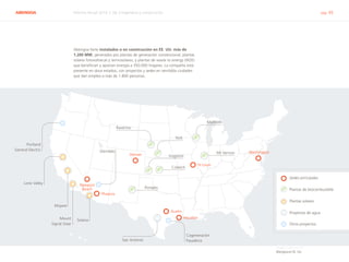 ABENGOA Informe Anual 2014 | 06.3 Ingeniería y construcción pág. 45
Sedes principales
Plantas de biocombustible
Plantas solares
Proyectos de agua
Otros proyectos
Abengoa tiene instalados o en construcción en EE. UU. más de
1.200 MW, generados por plantas de generación convencional, plantas
solares fotovoltaicas y termosolares, y plantas de waste to energy (W2E)
que benefician y aportan energía a 350.000 hogares. La compañía está
presente en doce estados, con proyectos y sedes en veintidós ciudades
que dan empleo a más de 1.800 personas.
Abengoa en EE. UU.
Washington
St Louis
Denver
Phoenix
Austin
Houston
Newport
Beach
Portland
General Electric
Lone Valley
Mojave
Mount
Signal Solar
Glendale
Solana
San Antonio
Cogeneración
Pasadena
York
Madison
Ravenna
Portales
Colwich
Mt Vernon
Hugoton
 