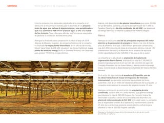 ABENGOA Informe Anual 2014 | 06.3 Ingeniería y construcción pág. 46
Entre los proyectos más destacados adjudicados a la compañía en el
último año se encuentra el contrato para el desarrollo de un proyecto
único de agua, que incluye el abastecimiento y una potabilizadora
que va a suministrar 168.970 m3
al día de agua al año a la ciudad
de San Antonio, Texas. Abengoa, además, será la empresa responsable
de gestionar la instalación durante treinta años.
Abengoa ha finalizado varios proyectos en el país a lo largo de 2014.
Además de Mojave y Hugoton, dos proyectos históricos de la compañía,
ha finalizado la mayor planta fotovoltaica de un solo eje del mundo,
Mount Signal Solar, de 206 MW, situada en San Diego (California), y una
planta de waste to energy (W2E) en Glendale (Arizona), con capacidad
para producir 15 MW de energía eléctrica.
Además, está desarrollando dos plantas fotovoltaicas que suman 30 MW
en San Bernardino, California, una planta de cogeneración de 15 MW en
Pasadena (Texas) y otra de ciclo combinado, de 440 MW, que abastecerá
de energía eléctrica a la mitad de la población de Portland (Oregón).
México
Abengoa se sitúa como una de las principales empresas del sector
eléctrico y de generación de energía de México, tras más de treinta
años de presencia en el país. 3.900 MW en generación convencional,
más de 6.300 kilómetros de líneas de transmisión eléctrica, más de 120
subestaciones eléctricas y el desarrollo de un proyecto de agua que
tendrá capacidad para tratar 328.000 m3
de agua al día la avalan.
La compañía se ha adjudicado la ampliación de la planta de
cogeneración Nuevo Pemex, alcanzando un total de 1.245 MW. El
proyecto logrará garantizar el cien por cien del suministro de vapor del
Complejo Procesador de Gas Nuevo Pemex, y además producirá energía
limpia, incrementando la disponibilidad y confiabilidad del Sistema Eléctrico
Nacional.
En el sector del agua destaca el acueducto El Zapotillo, una de
las obras hidráulicas de mayor envergadura del mercado
internacional, que permitirá suministrar agua potable de forma
sostenible a más de un millón de habitantes del estado de Guanajuato. La
compañía tendrá además la concesión del proyecto durante 25 años.
Abengoa continúa con la construcción de una planta de ciclo
combinado, con 640 MW, en Centro Morelos, que generará energía
para abastecer a más de 280.000 hogares. La Comisión Federal de
Electricidad ha vuelto a confiar en la compañía para desarrollar una
planta de ciclo combinado de 924 MW en Ciudad Juárez. La compañía
será la responsable también de la operación y mantenimiento durante
25 años de la central que producirá energía eléctrica suficiente para
abastecer a más de 500.000 hogares cada año.
Abengoa ha finalizado la mayor planta fotovoltaica de un solo eje del mundo,
de 206 MW, en California
 