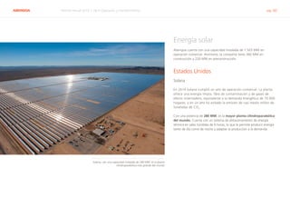 ABENGOA Informe Anual 2014 | 06.4 Operación y mantenimiento pág. 60
Energía solar
Abengoa cuenta con una capacidad instalada de 1.503 MW en
operación comercial. Asimismo, la compañía tiene 360 MW en
construcción y 220 MW en preconstrucción.
Estados Unidos
Solana
En 2014 Solana cumplió un año de operación comercial. La planta
ofrece una energía limpia, libre de contaminación y de gases de
efecto invernadero, equivalente a la demanda energética de 70.000
hogares, y en un año ha evitado la emisión de casi medio millón de
toneladas de CO2
.
Con una potencia de 280 MW, es la mayor planta cilindroparabólica
del mundo. Cuenta con un sistema de almacenamiento de energía
térmica en sales fundidas de 6 horas, lo que le permite producir energía
tanto de día como de noche y adaptar la producción a la demanda.
Solana, con una capacidad instalada de 280 MW, es la planta
cilindroparabólica más grande del mundo
 