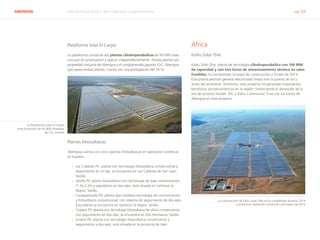 ABENGOA Informe Anual 2014 | 06.4 Operación y mantenimiento pág. 64
Plataforma Solar El Carpio
La plataforma consta de dos plantas cilindroparabólicas de 50 MW cada
una que se construyeron y operan independientemente. Ambas plantas son
propiedad conjunta de Abengoa y el conglomerado japonés JGC. Abengoa,
que opera ambas plantas, cuenta con una participación del 74 %.
Plantas fotovoltaicas
Abengoa cuenta con cinco plantas fotovoltaicas en operación comercial
en España:
›› Las Cabezas PV: planta con tecnología fotovoltaica convencional y
seguimiento en un eje, se encuentra en Las Cabezas de San Juan,
Sevilla.
›› Sevilla PV: planta fotovoltaica con tecnología de baja concentración
(1,5x-2,2x) y seguidores en dos ejes, está situada en Sanlúcar la
Mayor, Sevilla.
›› Casaquemada PV: planta que combina tecnología de concentración
y fotovoltaica convencional, con sistema de seguimiento de dos ejes.
Esta planta se encuentra en Sanlúcar la Mayor, Sevilla.
›› Copero PV: planta con tecnología fotovoltaica de silicio convencional
con seguimiento en dos ejes, se encuentra en Dos Hermanas, Sevilla.
›› Linares PV: planta con tecnología fotovoltaica convencional y
seguimiento a dos ejes, está situada en la provincia de Jaén.
África
KaXu Solar One
KaXu Solar One, planta de tecnología cilindroparabólica con 100 MW
de capacidad y casi tres horas de almacenamiento térmico en sales
fundidas, ha completado la etapa de construcción a finales de 2014.
Esta planta permite generar electricidad limpia tras la puesta de sol y
antes del amanecer. Asimismo, este proyecto ha generado importantes
beneficios socioeconómicos en la región, fomentando el desarrollo de la
red de servicios locales. IDC y KaXu Community Trust son los socios de
Abengoa en este proyecto.
La construcción de KaXu Solar One se ha completado durante 2014
y entrará en operación comercial a principios de 2015
La Plataforma Solar El Carpio
evita la emisión de 62.800 toneladas
de CO2
anuales
 