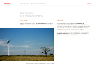 ABENGOA Informe Anual 2014 | 06.4 Operación y mantenimiento pág. 66
Otras fuentes
de generación eléctrica
Uruguay
Abengoa ha comenzado a operar dos parques eólicos en Uruguay de
100 MW. Abengoa tendrá la concesión de estos activos durante 20 años.
México
La compañía opera a plena capacidad la mayor planta de
cogeneración del país (300 MW), que suministra electricidad y vapor
al Complejo Procesador de Gas de Nuevo Pemex y que actualmente está
siendo ampliada con los que se alcanzarán los 1.245 MW. Abengoa
llevará a cabo la operación de este activo durante 20 años.
Además, la compañía ha resultado adjudicataria de un segundo ciclo
combinado de 924 MW del que la compañía será responsable de la
operación y mantenimiento durante 25 años.
Abengoa ha puesto en operación un parque eólico de 50MW en Uruguay
 