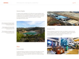 ABENGOA Informe Anual 2014 | 06.4 Operación y mantenimiento pág. 70
Honaine (Argelia)
El objetivo de esta desaladora es la producción de agua potable a partir
de agua de mar para el abastecimiento de la ciudad de Tlemcen Honaine.
La planta tiene una capacidad de 200.000 m3
/día y abastece a cerca de
un millón de personas. Está en operación desde 2011 y emplea
tecnología de ósmosis inversa.
1
Asia
Chennai (India)
La planta de Chennai, ubicada en la provincia de Tamil Nadu en la India,
abastece con 100.000 m3
/día de agua desalada a la población de la
ciudad homónima, y está en operación desde 2010. Emplea tecnología
de ósmosis inversa.
2
Qingdao (China)
Planta de desalación de agua de mar para uso industrial y consumo humano
en la localidad de Qingdao. Tiene una capacidad de 100.000 m3
/día y está en
operación desde 2013. Emplea tecnologías de ultrafitración, como
pretratamiento, así como ósmosis inversa.
3
1.
Planta desaladora de Honaine (Argelia),
con una capacidad de 200.000 m3
/día y
en operación desde 2011
2.
Planta desaladora de Chennai (India),
con una capacidad de 100.000 m3
/día y
en operación desde 2010
3.
Planta desaladora de Qingdao (China),
con una capacidad de 100.000 m3
/día y
en operación desde 2013
 