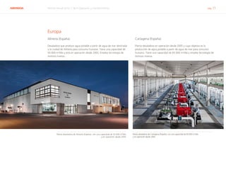 ABENGOA Informe Anual 2014 | 06.4 Operación y mantenimiento pág. 71
Europa
Almería (España)
Desaladora que produce agua potable a partir de agua de mar destinada
a la ciudad de Almería para consumo humano. Tiene una capacidad de
50.000 m3
/día y está en operación desde 2005. Emplea tecnología de
ósmosis inversa.
Cartagena (España)
Planta desaladora en operación desde 2005 y cuyo objetivo es la
producción de agua potable a partir de agua de mar para consumo
humano. Tiene una capacidad de 65.000 m3
/día y emplea tecnología de
ósmosis inversa.
Planta desaladora de Almería (España), con una capacidad de 50.000 m3
/día
y en operación desde 2005
Planta desaladora de Cartagena (España), con una capacidad de 65.000 m3
/día
y en operación desde 2005
 