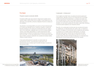 ABENGOA Informe Anual 2014 | 06.4 Operación y mantenimiento pág. 73
Europa
Proyecto waste to biofuels (W2B)
El proyecto W2B surge como solución integral para la gestión de los
residuos sólidos urbanos (RSU) de las ciudades, lo que proporciona una
alternativa más sostenible y eficiente al depósito final de los residuos en
los vertederos.
Actualmente, la tecnología W2B se encuentra en fase de demostración
en la planta que Abengoa tiene en Salamanca (España). La planta de
biomasa existente en las instalaciones de Biocarburantes de Castilla y
León se ha modificado y adaptado para el uso de los residuos sólidos
urbanos. Este trabajo desarrollado en la planta demostración W2B
proporcionará un prueba de concepto para la producción de etanol a
partir de los RSU, a la vez que proporcionará un conocimiento profundo
para el diseño y puesta en operación de una planta de residuos sólidos
urbanos a escala comercial.
A esta planta demostración le precedió una planta piloto de
pretratamiento de RSU, construida para la optimización del
pretratamiento de los residuos que ha servido de apoyo a la planta de
demostración W2B.
Catalizador: n-biobutanol
Con el objetivo de añadir valor a las plantas de primera generación
y diversificarlas, Abengoa continúa con el desarrollo de la tecnología
catalítica de producción de biobutanol, un producto de amplio uso
en el mercado químico. Entre las principales aplicaciones del butanol
se encuentra la fabricación de acrilato para revestimientos, pinturas y
esmaltes, así como para la producción de acetato y glicol éster. Asimismo,
el butanol puede emplearse como disolvente directo.
Para ello, se ha comenzado la construcción de una planta de butanol,
en colaboración con Biocarburantes de Castilla y León, en Salamanca
(España). Se trabaja en la reconversión de las instalaciones para generar
un producto con un amplio campo de aplicaciones. Los avances
obtenidos hacen que el n-butanol sea una alternativa renovable
al butanol de origen fósil, lo que reduce la huella de CO2
para los
usuarios finales y permite la entrada de Abengoa en el mercado de los
bioproductos, el cual incluye químicos de alto valor añadido.
Planta demostración de la tecnología W2B
en Babilafuente (Salamanca, España)
Unidad piloto de separación
y purificación de butanol
 