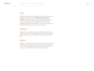 ABENGOA Informe Anual 2014 | 06.4 Operación y mantenimiento pág. 76
Brasil
Abengoa está apostando firmemente por el desarrollo de infraestructuras
hospitalarias en Latinoamérica. El hospital de la zona norte de
Manáus, de 30.000 m2
, del que ya se ha inaugurado la primera fase,
es la primera participación público-privada del estado del Amazonas.
Abengoa es la concesionaria de la construcción y suministro de los
equipamientos médicos, el mantenimiento y la gestión de los servicios no
asistenciales del hospital, concesión firmada por 20 años.
Uruguay
Abengoa será la responsable de operar una instalación penitenciaria en
Montevideo de 42.000 m2
, que se distribuyen en 25 edificios. El proyecto
se está desarrollando bajo la modalidad de participación público-privada
(PPP).
España
Abengoa es la concesionaria por 30 años del Hospital del Tajo, en Madrid
(58.000 m2
), y por 40 años del Hospital Costa del Sol, en Málaga (56.700
m2
), así como de los juzgados de Olot, Cerdanyola y Santa Coloma de
Gramanet, en Cataluña en concesión durante diecisiete años.
 