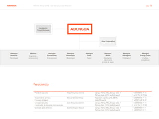 ABENGOA Informe Anual 2014 | 07 Estructura de dirección pág. 78
Fundación
Focus-Abengoa
Área Corporativa
Abengoa
Water
(Desalación,
tratamiento
y reúso de agua)
Abengoa
Hidrógeno
(Hidrógeno)
Abengoa
Energy Crops
(Cultivos
energéticos)
Abeinsa
(Ingeniería y
construcción)
Abengoa
Research
(Tecnología)
Abengoa
Concesiones
(Concesiones)
Abengoa
Bioenergía
(Bioenergía)
Abengoa
Solar
(Solar)
ABENGOA
Presidente ejecutivo Felipe Benjumea Llorente Campus Palmas Altas, Energía Solar, 1
(Palmas Altas) 41014 Sevilla (España)
T. +34 954 93 71 11
F. + 34 954 93 70 05
Vicepresidente primero.
Consejero delegado
Manuel Sánchez Ortega Paseo de la Castellana 43, 28046,
Madrid (España)
T. +34 954 93 71 11
F. +34 91 448 78 20
Consejero ejecutivo.
Coordinador de relaciones internacionales
Javier Benjumea Llorente Campus Palmas Altas, Energía Solar, 1
(Palmas Altas) 41014 Sevilla (España)
T. +34 954 93 71 11
F. + 34 954 51 21 23
Secretario general técnico José Domínguez Abascal Campus Palmas Altas, Energía Solar, 1
(Palmas Altas) 41014 Sevilla (España)
T. +34 954 93 71 11
F. +34 955 41 33 71
Presidencia
 