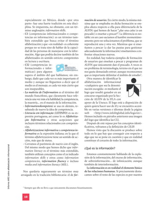 especialmente en México, donde –por otra                      mación de usuarios. En cierto modo, la misma má-
                                                     parte– hay una fuerte tradición en esta disci-                xima que se empleaba en dicha formación se em-
                                                     plina. Se emparenta, no obstante, con un tér-                 plea ahora respecto a ella para diferenciarla de la
                                                     mino anglosajón: information skills.                          ALFIN: qué hemos de hacer “¿dar una caña (o un
                                                   - CI (competencias informacionales o compe-                     pescado) o enseñar a pescar?”. La diferencia es no-
                                                     tencias en información): es un término tam-                   table: en un caso saciamos el hambre momentáne-
                                                     bién extendido que busca evitar el término                    amente; pero no solucionamos el problema, que se
                                                     alfabetización y que –en realidad– es coherente               reproducirá una y otra vez. Mientras que si ense-
                                                     porque no se trata sino de hablar de la capaci-               ñamos a pescar (a dar las pautas para gestionar
                                                     dad de las personas de manejarse con la infor-                adecuadamente la información) enseñaremos a en-
                                                     mación. Algo que podría decirse también de los                frentar situaciones nuevas.
                                                     alfabetizados en sentido estricto: competentes                   En realidad, hay todavía ejemplos de formación
                                                     en lectura y escritura.                                       de usuarios que enseñan a pescar y programas de
                                                   - CI2 (competencias in-                                         ALFIN que únicamente dan el pescado. A veces es
                                                     formacionales e infor-                                        un problema de terminología, terreno en el que no
                                                     máticas): para algunos                                        nos gusta demasiado entrar; aunque reconocemos
                                                     supera el ámbito del que hablamos; sin em-                    que es importante delimitar el ámbito de estudio5.
                                                     bargo, dado que cada vez es más importante el                    Otra manera de identificar la
                                                     medio y aunque no lleguemos a decir que el                    alfabetización informacional
                                                     medio es el mensaje, es cada vez más cierto que               –cualquiera que sea la denomi-
                                                     son inseparables.                                             nación escogida– es mediante el
                                                   - La maîtrise de l’information es el término del                logo que resultó ganador en un
                                                     mundo francófono, que claramente hace refe-                   concurso organizado por la Sec-
                                                     rencia una vez más a la habilidad, la competencia,            ción de ALFIN de la IFLA con
                                                     la maestría... en el manejo de la información.                apoyo de la Unesco. El logo está a disposición de
                                                   - Informationskompetenz se usa en alemán, re-                   quien quiera hacer uso de él y se encuentra accesi-
                                                     saltando de nuevo la idea de competencia.                     ble en varias versiones e idiomas desde la página
                                                   - Literacia em informação (LITINFO) es su ex-                   web      <http://www.infolitglobal.info/logo/en>.
                                                     presión portuguesa, así como lo es Alfabetiza-                Hemos incluido en párrafos anteriores una imagen
                                                     ção Informativa y otras acepciones que                        del logo que identifica las CI2.
                                                     incluyen términos relacionados con competen-                     Después de este repaso por los conceptos identi-
                                                     cias.                                                         ficativos, volvamos a la definición de CILIP.
                                                   - Alfabetizzazione informativa o competenza in-                    Hemos visto que la discusión se produce sobre
                                                     formativa es la expresión italiana; en la que el              todo en lo que hay que conseguir con respecto a
                                                     término alfabetizzazione tiene un sentido de ac-              algo que no se pone en cuestión y que en realidad
                                                     ción, más que de status.                                      constituye el corazón de todo: la información.
                                                   - Cerramos el paréntesis de nuevo con el inglés.
                                                                                                                   ¿Qué es la información?
Informe APEI sobre alfabetización informacional




                                                     Del mismo modo que hemos dicho que infor-
                                                     mation literacy es el término más extendido,
                                                     también utilizan conceptos como el ya indicado                  Estamos constantemente hablando de la explo-
                                                     information skills y otros como information                   sión de la información, del exceso de información,
                                                     competencies, information fluency e incluso                   de sobreinformación... de infoxicación; aunque
                                                     media and information literacy (MIL).                         también de interinformación.
                                                                                                                     La información es en realidad el elemento básico
                                                    Nos quedaría seguramente un término muy                        de las relaciones humanas. Si precisamente desta-
                                                  arraigado en la tradición bibliotecaria: el de for-              camos sobre el resto de las especies es por nuestra



                                                   5
                                                       Siempre que ello no lleve a que únicamente discutamos bizantinamente.


                                                       10
 
