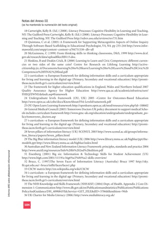 Notas del Anexo III
                                                  (se ha mantenido la numeración del texto original)

                                                     18 Cartwright, Kelly B. (Ed.) (2008). Literacy Processes: Cognitive Flexibility in Learning and Teaching.
                                                  NY: The Guilford Press Cartwright, Kelly B. (Ed.) (2008). Literacy Processes: Cognitive Flexibility in Lear-
                                                  ning and Teaching. NY: The Guilford Press http://edrev.asu.edu/reviews/rev731.htm
                                                     19 Quintana, C et al. (2005) A Framework for Supporting Metacognitive Aspects of Online Inquiry
                                                  Through Software-Based Scaffolding in Educational Psychologist, V4, N4. pp 235-244 http://www.infor-
                                                  maworld.com/smpp/content~content=a784751538~db=all
                                                     20 McGuinness, C (1999) From thinking skills to thinking classrooms, DfeS, 1999 http://www.dcsf.
                                                  gov.uk/research/data/uploadfiles/RB115.doc.
                                                     21 Hoskins, B and Deakin Crick, R (2008) Learning to Learn and Civic Competences: different curren-
                                                  cies or two sides of the same coin? Centre for Research on Lifelong Learning http://active-
                                                  citizenship.jrc.it/Documents/learning%20to%20learn/Learning%20to%20Learn%20and%20Civic%20
                                                  Competences%20FINAL%20final.pdf
                                                     22 i-curriculum –a European framework for defining information skills and a curriculum appropriate
                                                  for living and learning in the digital age (Primary, Secondary and vocational education) http://promi-
                                                  theas.iacm.forth.gr/i-curriculum/overview.html
                                                     23 The framework for higher education qualifications in England, Wales and Northern Ireland 2007
                                                  Quality Assurance Agency for Higher Education http://www.qaa.ac.uk/academicinfrastructure/
                                                  FHEQ/EWNI/default.asp#framework
                                                     24 Undergraduate levels framework (OU, UK) 2005 –Centre for Outcomes-Based Education
                                                  http://www.open.ac.uk/cobe/docs/KnowAbout/FS4-LevelsFramework.pdf
                                                     25 OU Open Learn Learning framework http://openlearn.open.ac.uk/mod/resource/view.php?id=188602
                                                     26 General Medical Council (2003) Tomorrows Doctors UK policy document to support medical Scho-
                                                  ols includes curriculum framework http://www.gmc-uk.org/education/undergraduate/undergraduate_po-
                                                  licy/tomorrows_doctors.asp
                                                     27 i-curriculum –a European framework for defining information skills and a curriculum appropriate
                                                  for living and learning in the digital age (Primary, Secondary and vocational education) http://promi-
                                                  theas.iacm.forth.gr/i-curriculum/overview.html
                                                     28 Seven pillars of information literacy (UK) SCONUL 2003 http://www.sconul.ac.uk/groups/informa-
                                                  tion_literacy/papers/Seven_pillars.html
                                                     29 The Big Blue information literacy model (UK) 2006 http://www.library.mmu.ac.uk/bigblue/ppt/the-
                                                  model4.ppt http://www.library.mmu.ac.uk/bigblue/index.html
                                                     30 Australian and New Zealand Information Literacy Framework: principles, standards and practice 2004
                                                  http://www.anziil.org/resources/Info%20lit%202nd%20edition.pdf
Informe APEI sobre alfabetización informacional




                                                     31 Eisenberg (2001) Big six: Information & Technology Skills for Student Achievement (US)
                                                  http://www.big6.com/2001/11/19/a-big6%e2%84%a2-skills-overview/
                                                     32 Bruce, C. (1997)The Seven Faces of Information Literacy (Australia) Bruce 1997 http://sky.
                                                  fit.qut.edu.au/~bruce/inflit/faces/faces1.php
                                                     33 CSCW matrix http://en.wikipedia.org/wiki/CSCW
                                                     34 i-curriculum –a European framework for defining information skills and a curriculum appropriate
                                                  for living and learning in the digital age (Primary, Secondary and vocational education) http://promi-
                                                  theas.iacm.forth.gr/i-curriculum/overview.html
                                                     35 The NHS Knowledge and Skills Framework (NHS KSF) (2004) Dept. of Health. Appendix 2 Core Di-
                                                  mension 1: Communication http://www.dh.gov.uk/en/Publicationsandstatistics/Publications/Publications
                                                  PolicyAndGuidance/DH_4090843?IdcService=GET_FILE&dID=5786&Rendition=Web
                                                     36 UK Charter for Media Literacy (2006) http://www.medialiteracy.org.uk/


                                                    104
 