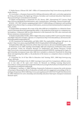 37 Media literacy (Ofcom-UK) 2007 –Office of Communications http://www.ofcom.org.uk/advice/
media_literacy/
   38 i-curriculum –a European framework for defining information skills and a curriculum appropriate
for living and learning in the digital age (Primary, Secondary and vocational education) http://promi-
theas.iacm.forth.gr/i-curriculum/overview.html
   39 Digital transformation: a framework for ITC literacy 2002 –International ICT Literacy Panel
http://www.ets.org/Media/Tests/Information_and_Communication_Technology_Literacy/ictreport.pdf
   40 i2010 - (EU) 2007 initiative equipping people with ICT skills looking at eCompetancy and a pending
Digital Literacy Review http://ec.europa.eu/information_society/activities/einclusion/policy/competences/
index_en.htm
   41 Employability encompasses all or many of the other skills but is included here as a distinctive frame-
work for theorising about and organising these skills, i.e. the production of the learner as a competent wor-
ker/employee. Component skills are those distinctive to this framework: the CBI is also concerned with
literacy, numeracy, communication, ICT.
   42 Student Employability Profiles, 2004/5, Higher Education Academy, ESECT and Council for Industry
and Higher Education Includes a glossary of competencies http://www.heacademy.ac.uk/resources/de-
tail/Employability/employability542
   43 UK Commission for Employability and Skills (2009) The employability challenge: full report, Ap-
pendix C http://www.ukces.org.uk/pdf/8080-UKCES-Employability%20ChallengeFinal.pdf
   44 Employability skills map, University of Kent. http://www.kent.ac.uk/careers/sk/skillsmap.htm (2008)
   45 Winterton, J et al. (2005) Typology of knowledge, skills and competences: clarification of the concept
and prototype. Centre for European Research on Employment and Human Resources Groupe
http://www.ecotec.com/europeaninventory/publications/method/CEDEFOP_typology.pdf 46 Again, di-
gital citizenship encompasses many other skills but is included as a distinctive framework for theorising
about and organising these skills, i.e. the production of the learner as a competent citizen or member of
wider society
   47 Citizenship For 16-19 Year Olds In Education And Training, FEFC, 2000 http://www.qca.org.
uk/qca_4858.aspx
   48 Hoskins, B and Deakin Crick, R (2008) Learning to Learn and Civic Competences: different curren-
cies or two sides of the same coin? Centre for Research on Lifelong Learning http://active-
citizenship.jrc.it/Documents/learning%20to%20learn/Learning%20to%20Learn%20and%20Civic%
20Competences%20FINAL%20final.pdf
   49 Mainguet, C and Baye, A. (2006) Defining a framework of indicators to measure the social outcomes
of learning in Measuring the effects of education on health and civic engagement: proceedings of the Co-
penhagen Symposium OECD 2006 http://www.oecd.org/dataoecd/15/20/37425733.pdf 50 de Weerd, M et
al. (2005) Indicators for active citizenship and citizenship education: final report. European Commission
Research report.
                                                                                                                Informe APEI sobre alfabetización informacional




                                                                                                      105
 