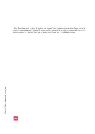 Ya es demasiado tarde. La línea de la noche que marca el plazo para entregar estas letras ha cubierto el ho-
                                                  rizonte. Seguramente echaré (echaréis) de menos muchas cosas; pero ya no puedo sino quedar a la espera, pen-
                                                  sando cómo usaré el ThingusesThink que he pedido para celebrar mis 25 unidades de tiempo.
Informe APEI sobre alfabetización informacional




                                                    106
 