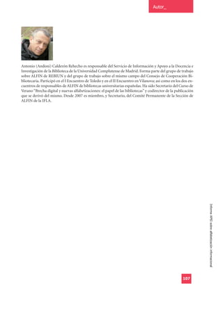 Autor_




Antonio (Andoni) Calderón Rehecho es responsable del Servicio de Información y Apoyo a la Docencia e
Investigación de la Biblioteca de la Universidad Complutense de Madrid. Forma parte del grupo de trabajo
sobre ALFIN de REBIUN y del grupo de trabajo sobre el mismo campo del Consejo de Cooperación Bi-
bliotecaria. Participó en el I Encuentro de Toledo y en el II Encuentro en Vilanova; así como en los dos en-
cuentros de responsables de ALFIN de bibliotecas universitarias españolas. Ha sido Secretario del Curso de
Verano “Brecha digital y nuevas alfabetizaciones: el papel de las bibliotecas” y codirector de la publicación
que se derivó del mismo. Desde 2007 es miembro, y Secretario, del Comité Permanente de la Sección de
ALFIN de la IFLA.




                                                                                                                Informe APEI sobre alfabetización informacional




                                                                                                      107
 