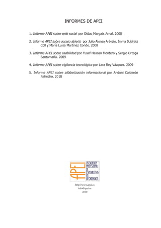 INFORMES DE APEI

1. Informe APEI sobre web social por Dídac Margaix Arnal. 2008

2. Informe APEI sobre acceso abierto por Julio Alonso Arévalo, Imma Subirats
        Coll y María Luisa Martínez Conde. 2008

3. Informe APEI sobre usabilidad por Yusef Hassan Montero y Sergio Ortega
        Santamaría. 2009

4. Informe APEI sobre vigilancia tecnológica por Lara Rey Vázquez. 2009

5. Informe APEI sobre alfabetización informacional por Andoni Calderón
        Rehecho. 2010




                               http://www.apei.es
                                  info@apei.es
                                      2010
 