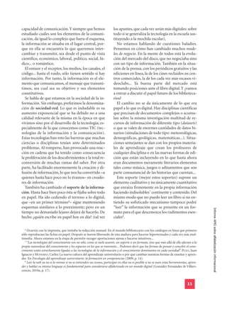 capacidad de comunicación. Y siempre que hemos                          los apuntes, que cada vez serán más digitales: sobre
estudiado cuáles son los elementos de la comuni-                        todo si se generaliza la tecnología en la escuela sus-
cación, da igual lo complejo que fuera el esquema,                      tituyendo a la mochila escolar).
la información se situaba en el lugar central, por-                        No estamos hablando de cuestiones baladíes.
que en ella se encuentra lo que queremos inter-                         Pensemos en cómo han cambiado muchos mode-
cambiar y transmitir, sea desde el punto de vista                       los de negocio. En la mente de todos está la evolu-
científico, económico, laboral, político, social, lú-                   ción del mercado del disco, que no negociaba sino
dico... o romántico.                                                    con un tipo de información. También en la situa-
   El emisor y el receptor, los medios, los canales, el                 ción de la prensa, con los periódicos gratuitos y las
código... hasta el ruido, sólo tienen sentido si hay                    ediciones en línea, la de los cines recluidos en cen-
información. Por tanto, la información es el ele-                       tros comerciales, la de los cada vez más escasos vi-
mento que comunicamos, el mensaje que transmi-                          deoclubs... Ya buena parte del mercado está
timos, sea cual sea su objetivo y sus elementos                         tomando posiciones ante el libro digital. Y ¿vamos
constitutivos.                                                          a entrar a discutir el papel futuro de los biblioteca-
   Se habla de que estamos en la sociedad de la in-                     rios?
formación. Sin embargo, preferimos la denomina-                            El cambio no se da únicamente de lo que era
ción de sociedad-red. Lo que es indudable es su                         papel a lo que es digital. Hay disciplinas científicas
aumento exponencial que se ha debido no a una                           que precisan de documentos complejos o acumu-
calidad relevante de la misma en la época en que                        lan sobre la misma investigación multitud de re-
vivimos sino por el desarrollo de la tecnología; es-                    cursos de información de diferente tipo (datasets)
pecialmente de la que conocemos como TIC (tec-                          o que se valen de enormes cantidades de datos bi-
nologías de la información y la comunicación).                          narios (simulaciones de todo tipo: meteorológicas,
Estas tecnologías han roto las barreras que muchas                      demográficas, geológicas, matemáticas...). Situa-
ciencias o disciplinas tenían ante determinados                         ciones semejantes se dan con los propios materia-
problemas. Al romperse, han provocado una reac-                         les de aprendizaje que crean los profesores de
ción en cadena que ha tenido como consecuencia                          cualquier disciplina o en las nuevas formas de edi-
la proliferación de los descubrimientos y la total re-                  ción que están incluyendo en lo que hasta ahora
conversión de muchas ramas del saber. Por otra                          eran documentos meramente literarios elementos
parte, ha facilitado enormemente la creación y di-                      tales como música, juegos o aditamentos que son
fusión de información, lo que nos ha convertido –a                      parte consustancial de las historias que cuentan...
quienes hasta hace poco no lo éramos– en creado-                           Este soporte (mejor estos soportes) supone un
res de información.                                                     elemento cualitativo y no únicamente cuantitativo
   También ha cambiado el soporte de la informa-                        que enraiza firmemente en la propia información
ción. Hasta hace bien poco ésta se fijaba sobre todo                    haciendo indisolubles7 continente y contenido. Del
en papel. Ha ido cediendo el terreno a lo digital,                      mismo modo que no puedo leer un libro si no en-
que –en un primer término6– sigue manteniendo                           tiendo su sofisticado mecanismo tampoco podré
esquemas similares a lo preexistente; pero en un                        “leer” la información que se presente en un for-
tiempo no demasiado lejano dejará de hacerlo. De                        mato para el que desconozco los rudimentos esen-                      Informe APEI sobre alfabetización informacional
hecho ¿quién escribe en papel hoy en día? (tal vez                      ciales8.

  6
    Ocurrió con la imprenta, que imitaba la redacción manual. En el mundo bibliotecario con los catálogos en línea que primero
sólo reproducían las fichas en papel. Después se fueron liberando de esta atadura para hacerse hipertextuales y cada vez más mul-
timedia. Ahora estamos en la etapa de permitir recoger aportaciones ajenas y hacerse intuitivos...
  7
    “Las tecnologías del conocimiento son no sólo, como se suele asumir, un soporte o un formato, sino que más allá de ello afectan a la
propia naturaleza del conocimiento y los espacios en los que se transmite... Podemos decir que las formas de pensar y concebir el cono-
cimiento están estrechamente ligadas a las tecnologías de la información y el conocimiento dominantes en cada sociedad”. POZO, Juan
Ignacio y MONEREO, Carles: La nueva cultura del aprendizaje universitario o por qué cambiar nuestras formas de enseñar y apren-
der. En Psicología del aprendizaje universitario: la formación en competencias (2009, p. 14).
  8
    Leer la web ya no es lo mismo si no se entienden sus iconos, participar en ellas no es posible si no se usan estas herramientas, apren-
der y hablar su mismo lenguaje es fundamental para considerarse alfabetizado en un mundo digital (González Fernández de Villavi-
cencio, 2010a, p. 17).


                                                                                                                                   11
 
