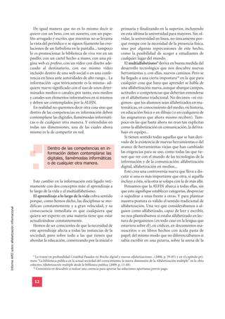 De igual manera que no es lo mismo decir te                      primaria y finalizando en la superior, incluyendo
                                                  quiero con un beso, con un susurro, con un pape-                    en esta última la universidad para mayores. Sin ol-
                                                  lito arrugado y escrito, que mientras no se levanta                 vidar, la universidad en línea, no únicamente por-
                                                  la vista del periódico o se siguen fijamente las evo-               que rompa con la necesidad de la presencia física,
                                                  luciones de un futbolista en la pantalla... tampoco                 sino por algunas repercusiones de este hecho,
                                                  lo es promocionar la biblioteca de viva voz en un                   como la posibilidad de acoger a estudiantes de
                                                  pasillo, con un cartel hecho a mano, con una pá-                    cualquier lugar del mundo.
                                                  gina web ex profeso, con un vídeo con diseño ade-                     El multialfabetismo9 deriva en buena medida del
                                                  cuado al destinatario, con ese mismo vídeo                          desarrollo tecnológico que nos descubre nuevas
                                                  incluido dentro de una web social o en una confe-                   herramientas y, con ellas, nuevos caminos. Pero se
                                                  rencia en línea ante autoridades de alto rango... La                ha llegado a una cierta impostura10 en la que para
                                                  información –que teóricamente es la misma– ad-                      cualquier cosa que haya que aprender se habla de
                                                  quiere nuevo significado con el uso de unos deter-                  una alfabetización nueva, aunque abarque campos,
                                                  minados medios o canales; por tanto, esos medios                    actitudes o competencias que deberían entenderse
                                                  y canales son elementos informativos en sí mismos                   en el alfabetismo tradicional. No decimos –ni exi-
                                                  y deben ser contemplados por la ALFIN.                              gimos– que los alumnos sean alfabetizados en ma-
                                                     En realidad no queremos decir otra cosa sino que                 temáticas, en conocimiento del medio, en historia,
                                                  dentro de las competencias en información deben                     en educación física o en dibujo (o en cualquiera de
                                                  contemplarse las digitales, llamémoslas informáti-                  las asignaturas que ahora mismo reciben). Tam-
                                                  cas o de cualquier otra manera. Y entendidas en                     poco en las que hasta ahora no eran tan explícitas
                                                  todas sus dimensiones, una de las cuales ahora                      como la alfabetización en comunicación, la del tra-
                                                  mismo es la de compartir en red.                                    bajo en equipo...
                                                                                                                        Sí tienen sentido todas aquellas que se han deri-
                                                                                                                      vado de la existencia de nuevas herramientas o del
                                                               Dentro de las competencias en in-                      avance de herramientas viejas que han cambiado
                                                               formación deben contemplarse las                       las exigencias para su uso, como todas las que tie-
                                                               digitales, llamémoslas informáticas                    nen que ver con el mundo de las tecnologías de la
                                                               o de cualquier otra manera.                            información y de la comunicación: alfabetización
                                                                                                                      digital, alfabetización en medios...
                                                                                                                        Esto crea una controversia nueva que lleva a dis-
                                                                                                                      cutir si una es más importante que otra, si aquélla
                                                    Este cambio en la información está ligado ínti-                   incluye a ésta, si la otra se solapa con la de más allá.
                                                  mamente con dos conceptos más: el aprendizaje a                       Pensamos que la ALFIN abarca a todas ellas, sin
                                                  lo largo de la vida y el multialfabetismo.                          que esto signifique establecer categorías, despreciar
                                                    El aprendizaje a lo largo de la vida cobra sentido                o supeditar a unas frente a otras. Y para plantear
                                                  porque, como hemos dicho, las disciplinas se mo-                    nuestra postura es válido el sentido tradicional de
                                                  difican constantemente y a gran velocidad, y su                     alfabetización. Una vez que considerábamos a al-
Informe APEI sobre alfabetización informacional




                                                  consecuencia inmediata es que cualquiera que                        guien como alfabetizado, capaz de leer y escribir,
                                                  quiera ser experto en una materia tiene que estar                   no nos planteábamos si estaba alfabetizado en lec-
                                                  actualizándose constantemente.                                      tura de pergaminos (en todo caso en la lengua que
                                                    Hemos de ser conscientes de que la necesidad de                   estuviera sobre él), en códices, en documentos ma-
                                                  este aprendizaje afecta a todas las instancias de la                nuscritos o en libros hechos con ácida pasta de
                                                  sociedad; pero sobre todo a las que tienen que                      papel; del mismo modo que no diferenciábamos si
                                                  abordar la educación, comenzando por la inicial o                   sabía escribir en una pizarra, sobre la arena de la


                                                    9
                                                      Lo tratan en profundidad Cristóbal Pasadas en Brecha digital y nuevas alfabetizaciones...(2008, p. 59-85) y en el capítulo pri-
                                                  mero “La biblioteca pública en la actual sociedad del conocimiento: la nueva dimensión de la Alfabetización múltiple” en la obra
                                                  colectiva Alfabetización múltiple desde la biblioteca pública (2009, p. 13-48).
                                                    10
                                                       Consistiría en descubrir o realzar una carencia para aportar las soluciones oportunas previo pago.


                                                     12
 