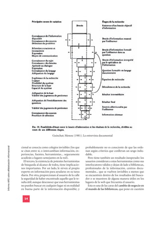 Guinchat; Menou (1981). La entrevista documental
Informe APEI sobre alfabetización informacional




                                                  cional se conocía como colegios invisibles (los que     probablemente no es consciente de que las orde-
                                                  se citan entre sí, o intercambian información, ex-      nan según criterios que conllevan un sesgo indu-
                                                  periencias, fuentes, herramientas... seguramente        dable.
                                                  acudirán a lugares semejantes en la red).                 Pero tiene también un resultado inesperado: los
                                                    El tercero, la existencia de potentes herramientas    usuarios consideran a estas herramientas como sus
                                                  de búsqueda al alcance de todos, tiene implicacio-      interlocutores válidos y dejan de lado a bibliotecas,
                                                  nes importantes. Por un lado, le sirven al propio       profesionales de la información, centros docu-
                                                  experto en información para ayudarse en su tarea        mentales... que se vuelven invisibles a menos que
                                                  diaria. Por otra, proporcionan al usuario de la calle   se encuentren dentro de los resultados del busca-
                                                  la seguridad de haber encontrado aquello que le re-     dor o se muestren de alguna manera útiles en los
                                                  sulta útil; aunque desconoce que esas herramientas      lugares de la web que frecuenta el usuario.
                                                  no pueden buscar en cualquier lugar ni en realidad        Esta es una de las caras del cambio de negocio en
                                                  en buena parte de la información disponible; y          el mundo de las bibliotecas, que pone en cuestión


                                                    14
 
