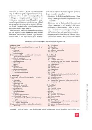 o informal, académico... Puede concretarse en la               varlo a buen término. Ponemos algunos ejemplos
carga de vídeos, fotografías o presentaciones en de-           de universidades españolas:
terminadas webs o en redes sociales específicas. Es              - Biblioteca de la Universidad Pompeu Fabra
posible que se consiga mediante la creación de un                  <http://www.upf.edu/bibtic/es/guiesiajudes/tre
post o de un comentario en un blog, tal vez a tra-                 -aca.html>
vés de la redacción de un artículo en una wiki, el
                                                                 - Biblioteca de la Universidad Complutense
uso de una lista de correo, de un foro, o... del cam-
                                                                   <http://www.ucm.es/BUCM/alfin/21087.php>
pus virtual. Habrá que saber cómo funcionan estas
herramientas para poder hacerlo.                                 - Biblioteca de la Universidad Carlos III de Ma-
  En el ambiente académico una de las cuestiones                   drid <http://www.uc3m.es/portal/page/por-
que más se ponderan es cómo elaborar un trabajo                    tal/biblioteca/aprende_usar/autoformacion>
académico. En diferentes ámbitos, especialmente                  - Biblioteca de la Universidad de Valencia <http:
universidades, se dan algunas directrices para lle-                //www.uv.es/bibsoc/GM/dosieres/como.html>

                           Parámetros e indicadores para la evaluación de páginas web

  I. Identificación                                                4.2. Flexibilidad
  1. Autoría/Fuente: identificación y solvencia de la              4.3. Claridad
     fuente                                                        4.4. Legibilidad
      1.1. Autoría                                                 4.5. Recursos multimedia
      1.2. Adecuación                                              4.6. Velocidad
      1.3. Comunicación
  2. Contenido: calidad y cantidad de la información             III. Visibilidad
      2.1. Tema, público y objetivos                             5. Luminosidad
      2.2. Interés intrínseco                                       5.1. Enlaces
      2.3. Originalidad/Oportunidad                                 5.2. Contexto del anclaje
      2.4. Política editorial                                       5.3. Anticipación (qué nos vamos a encontrar
      2.5. Cantidad                                                      cuando pinchemos)
      2.6. Rigor                                                    5.4. Oportunidad
      2.7. Edición                                                  5.5. Calidad
      2.8. Actualización                                            5.6. Actualización
      2.9. Recursos multimedia                                      5.7. Tratamiento
      2.10. Recursos interactivos                                6. Ubicuidad
      2.11. Archivo/Hemeroteca                                      6.1. Título
                                                                    6.2. Transparencia: información textual sobre te-
  II. Navegación                                                         mática principal
  3. Acceso a la información: navegación y recupera-                6.3. Meta información
     ción                                                           6.4. Dublin Core
     3.1. Sumario                                                   6.5. Popularidad: número de enlaces que recibe de
     3.2. Expresividad                                                   otras sedes web
     3.3. Identificación
                                                                                                                             Informe APEI sobre alfabetización informacional
     3.4. Recorrido secuencial                                   IV. Usabilidad
     3.5. Navegación estructural                                 7. Procesos
     3.6. Orientación                                               7.1. Visión de estatus
     3.7. Jerarquización                                            7.2. Convenciones
     3.8. Sumarios locales                                       8. Errores
     3.9. Índices                                                   8.1. Deshacer acciones
     3.10. Navegación semántica                                     8.2. Mensajes (del sistema)
     3.11. Sistema de etiquetas                                     8.3. Consecuencias
     3.12. Recuperación de información o Interroga-              9. Adaptación
           ción                                                     9.1. Adaptación
     3.13. Búsqueda avanzada                                        9.2. Redundancia: hacer las mismas acciones por
     3.14. Lenguaje documental                                           distintos medios
  4. Ergonomía: comodidad y facilidad de utilización                9.3. Acceso: scrolls, sucesivos clics...
     4.1. Facilidad                                                 9.4. Política

  Elaborado a partir de: CODINA, Lluís: Metodología de análisis y evaluación de recursos digitales en línea. Octubre 2003.


                                                                                                                   17
 