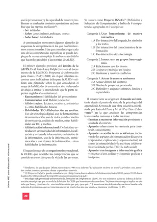 que la persona hace) y la capacidad de resolver pro-                 Se conoce como Proyecto DeSeCo21 (Definición y
                                                  blemas en cualquier contexto apoyándose en Joan                      Selección de Competencias) y habla de 9 compe-
                                                  Rué que las expresa mediante20:                                      tencias agrupadas en 3 categorías:
                                                    - Ser: actitudes
                                                    - Saber: conocimiento, enfoques, teorías                             Categoría 1. Usar herramientas de manera
                                                    - Saber hacer: habilidades                                                        interactiva
                                                                                                                            1.A Uso interactivo del lenguaje, los símbolos
                                                    A continuación mostramos algunos ejemplos de                                y los textos
                                                  esquemas de competencia en los que nos limitare-                          1.B Uso interactivo del conocimiento y la in-
                                                  mos a mencionarlas. Hay que considerar que cada                               formación
                                                  una de las competencias específicas se puede des-                         1.C Uso interactivo de la tecnología
                                                  plegar de manera compleja. Es en buena medida lo
                                                  que hacen los modelos y las normas de ALFIN.                           Categoría 2. Interactuar en grupos hetereogé-
                                                                                                                                      neos
                                                     El primer ejemplo proviene del ámbito de la                            2.A Relacionarse con los demás
                                                  ALFIN. En él Jesús Lau y Ralph Catts –en el docu-                         2.B Cooperar y trabajar en equipo
                                                  mento de la UNESCO. Programa de Información                               2.C Gestionar y resolver conflictos
                                                  para Todos (IFAP) (2008) en el que intentan en-
                                                  contrar unos indicadores útiles para la ALFIN– uti-                    Categoría 3. Actuar de manera autónoma
                                                  lizan una pirámide sobre lo que consideran el                             3.A Actuar dentro del contexto
                                                  mapa de habilidades de comunicación, incluyendo                           3.B Diseño de proyectos personales
                                                  de abajo a arriba (y entendiendo que la parte su-                         3.C Defender y asegurar intereses, límites y
                                                  perior engloba a las anteriores):                                             capacidades
                                                     - Razonamiento: Habilidades del pensamiento
                                                     - Comunicación oral: Hablar y escuchar                              El tercero tiene su origen en el mundo universi-
                                                     - Alfabetización: Lectura, escritura, aritmética                  tario desde el punto de vista de la psicología del
                                                       y... otras habilidades básicas                                  aprendizaje. Se trata de una obra colectiva coordi-
                                                     - Habilidades TIC-Alfabetización en medios:                       nada por Jesús del Pozo y M. del Puy Pérez Eche-
                                                       Uso de tecnología digital, uso de herramientas                  verría22 en la que analizan las competencias
                                                       de comunicación, uso de redes, cambiar medio                    transversales comunes a todas las áreas:
                                                       de mensajería, análisis de medios, otras habili-                  - Enseñar a encontrar información pertinente y
                                                       dades en TIC y medios                                               ajustada al contexto
                                                     - Alfabetización informacional: Definición y ar-                    - Aprender a leer como herramienta para cons-
                                                       ticulación de necesidad de información, locali-                     truir conocimiento
                                                       zación y acceso de información, evaluación de                     - Aprender a escribir textos académicos, inclu-
                                                       la información, uso de la información, comu-                        yendo los aspectos de comunicación discursiva
                                                       nicación y uso técnico de información... otras                      (exposición, explicación y argumentación) así
                                                       habilidades de información                                          como la interactividad y la escritura colabora-
Informe APEI sobre alfabetización informacional




                                                                                                                           tiva (facilitada por las TIC y la web social)
                                                    El segundo nace de un organismo internacional,                       - Aprender con imágenes e información gráfica
                                                  la OCDE, que describe las competencias que se                            y enseñar a leer, utilizar y construir gráficas e
                                                  consideran esenciales para la vida de las personas.                      imágenes.


                                                    20
                                                       Similares a las que Jacques Delors planteaba en 1996 en su informe “La educación encierra un tesoro”: aprender a ser, apren-
                                                  der a saber, conocer, aprender a hacer y aprender a convivir.
                                                    21
                                                       El Proyecto DeSeCo puede consultarse en <http://www.deseco.admin.ch/bfs/deseco/en/index/03/02.parsys.78532.down
                                                  loadList.94248.DownloadFile.tmp/2005.dscexecutivesummary.sp.pdf>
                                                    22
                                                       Psicología del aprendizaje universitario: la formación en competencias (2009). No nos resistimos a citar su defensa de la for-
                                                  mación estratégica ya que recuerda la definición de CILIP que hemos tomado como base: “la formación estratégica implica no sólo
                                                  saber qué hacer y cómo hacerlo... sino también cuándo, por qué y para qué... “. Y a continuación defienden la enseñanza basada en la
                                                  solución de problemas, que no trata únicamente de resolverlos sino que enseña a plantearse problemas. (p. 27).


                                                     20
 