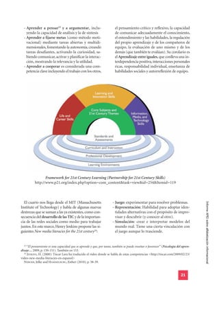 - Aprender a pensar23 y a argumentar, inclu-                          el pensamiento crítico y reflexivo, la capacidad
    yendo la capacidad de análisis y la de síntesis                     de comunicar adecuadamente el conocimiento,
  - Aprender a fijarse metas (como método moti-                         el entendimiento y las habilidades, la regulación
    vacional) mediante tareas abiertas y multidi-                       del propio aprendizaje y de los compañeros de
    mensionales, fomentando la autonomía, creando                       equipo, la evaluación de uno mismo y de los
    tareas desafiantes, activando la curiosidad, sa-                    demás (que también te evalúan). Su corolario es
    biendo comunicar, activar y planificar la interac-                  el Aprendizaje entre iguales, que conlleva una in-
    ción, mostrando la relevancia y la utilidad.                        terdependencia positiva, interacciones personales
  - Aprender a cooperar es considerada una com-                         ricas, responsabilidad individual, enseñanza de
    petencia clave incluyendo el trabajo con los otros,                 habilidades sociales y autorreflexión de equipo.




                 Framework for 21st Century Learning (Partnership for 21st Century Skills)
          http://www.p21.org/index.php?option=com_content&task=view&id=254&Itemid=119



  El cuarto nos llega desde el MIT (Massachusetts                      - Juego: experimentar para resolver problemas.
Institute of Technology) y habla de algunas nuevas                     - Representación: Habilidad para adoptar iden-                 Informe APEI sobre alfabetización informacional

destrezas que se suman a las ya existentes, como con-                    tidades alternativas con el propósito de impro-
secuencia del desarrollo de las TIC y de la importan-                    visar y descubrir (y conocer al otro).
cia de las redes sociales como medio para trabajar                     - Simulación: crear e interpretar modelos del
juntos. En este marco, Henry Jenkins propone las si-                     mundo real. Tiene una cierta vinculación con
guientes New media literacies for the 21st century24:                    el juego aunque lo trasciende.


  23
     “El pensamiento es una capacidad que se aprende y que, por tanto, también se puede enseñar o favorecer” (Psicología del apren-
dizaje..., 2009; p. 150-151). También en 153.
  24
     JENKINS, H. (2008): Tíscar Lara ha traducido el vídeo donde se habla de estas competencias <http://tiscar.com/2009/02/23/
video-new-media-literacies-en-espanol>
  NIJBOER, Jelke and HAMMELBURG, Esther (2010); p. 38-39.


                                                                                                                           21
 