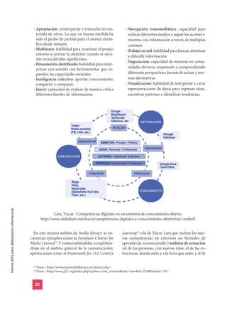 - Apropiación: reinterpretar y remezclar el con-             - Navegación transmediática: capacidad para
                                                     tenido de otros. Lo que en buena medida ha                   utilizar diferentes medios y seguir los aconteci-
                                                     sido el punto de partida para el avance cientí-              mientos o la información a través de múltiples
                                                     fico desde siempre.                                          caminos.
                                                   - Multitarea: habilidad para examinar el propio              - Trabajo en red: habilidad para buscar, sintetizar
                                                     entorno y centrar la atención cuando se nece-                y difundir información.
                                                     site en los detalles significatios.
                                                                                                                - Negociación: capacidad de moverse en comu-
                                                   - Pensamiento distribuido: habilidad para inter-
                                                     actuar con sentido con herramientas que ex-                  nidades diversas, respetando y comprendiendo
                                                     panden las capacidades mentales.                             diferentes perspectivas, formas de actuar y nor-
                                                   - Inteligencia colectiva: aportar conocimiento,                mas alternativas.
                                                     compartir y comparar.                                      - Visualización: habilidad de interpretar y crear
                                                   - Juicio: capacidad de evaluar de manera crítica               representaciones de datos para expresar ideas,
                                                     diferentes fuentes de información.                           encontrar patrones e identificar tendencias.
Informe APEI sobre alfabetización informacional




                                                                  Lara, Tíscar. Competencias digitales en un entorno de conocimiento abierto
                                                          http://www.slideshare.net/tiscar/competencias-digitales-y-conocimiento-abierto?src=embed


                                                    En este mismo ámbito de media literacy se en-             Learning26 o la de Tíscar Lara que incluye las nue-
                                                  cuentran ejemplos como la European Charter for              vas competencias en entornos no formales de
                                                  Media Literacy25. Y transcendiéndolas o englobán-           aprendizaje, reconociendo 3 ámbitos de actuación
                                                  dolas en el ámbito general de la comunicación,              (el de las personas, con nuevos roles; el de las es-
                                                  aportaciones como el Framework for 21st Century             tructuras, donde estés y a la hora que estés; y el de

                                                   25
                                                        Véase <http://www.euromedialiteracy.eu/charter.php>.
                                                   26
                                                        Véase <http://www.p21.org/index.php?option=com_content&task=view&id=254&Itemid=119>.


                                                    22
 