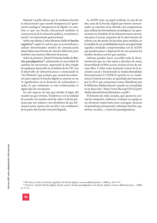 Manuel Castells afirma que la verdadera brecha                       La ALFIN tiene un papel evidente en una de las
                                                  es educacional y que cuando desaparezca la “gene-                   dos caras de la brecha digital que hemos mencio-
                                                  ración analógica” desaparecerá la digital. La cues-                 nado; en concreto en la referida a las competencias
                                                  tión es que esa brecha educacional también es                       para utilizar las herramientas tecnológicas. Las apor-
                                                  consecuencia de la situación política, económica y                  taciones en el ámbito de las infraestructuras necesa-
                                                  social y no únicamente generacional.                                rias para el acceso requieren de la intervención de
                                                    Sobre esta última, Carles Monereo habla de brecha                 esferas con alto poder de decisión; pero también, en
                                                  cognitiva28, según la cual los que se acostumbran a                 la medida de sus posibilidades tienen un papel todas
                                                  utilizar determinados medios de comunicación                        aquellas entidades comprometidas con la ALFIN
                                                  desarrollan unas formas de relación diferente; pero                 que pueden poner a disposición de sus usuarios los
                                                  también una manera diferente de pensar.                             medios técnicos con los que cuentan.
                                                    Sobre la primera, Daniel Pimienta habla de bre-                      Además pueden hacer accesible toda la docu-
                                                  cha paradigmática29, planteando la necesidad de                     mentación que no está sujeta a derechos de autor,
                                                  cambiar las estructuras, superando la idea simple                   desarrollando el libre acceso; incluso el uso de sof-
                                                  de equiparar desarrollo en el ámbito de las TIC con                 ware libre. Y sobre todo, luchando a favor de la in-
                                                  el desarrollo de infraestructuras y enunciando la                   clusión social y fomentando la multiculturalidad.
                                                  “ley Pimienta” que sostiene que cuando los esfuer-                  Recientemente la UNESCO aprobó en su Confe-
                                                  zos para superar la brecha digital se centran en un                 rencia General un texto, ya aprobado previamente
                                                  % significativo en la dotación de ordenadores y                     por la IFLA que conocemos como Manifiesto por
                                                  redes, lo que realmente se está evidenciando es                     la Biblioteca Multicultural, y puede ser consultado
                                                  algún tipo de corrupción.                                           en la dirección <http://www.ifla.org/VII/s32/pub/
                                                    En este aspecto no hay que olvidar el lugar del                   MulticulturalLibraryManifesto-es.pdf>.
                                                  mundo en que vivimos. Tendemos a ver la realidad                       El fomento de redes sociales, que apoyen la acti-
                                                  de acuerdo con nuestro nivel de vida o el de las per-               tud de compartir, colaborar y trabajar en equipo es
                                                  sonas que nos rodean y nos olvidamos de que for-                    un elemento importante para conseguir alcanzar
                                                  mamos parte (quien esto escribe y sus cotidianos)                   el aprendizaje permanente y eliminar brechas cog-
                                                  de la parte del mundo más privilegiada.                             nitivas, sociales... y hasta las paradigmáticas.
Informe APEI sobre alfabetización informacional




                                                    28
                                                       MONEREO, Carles: La brecha cognitiva. En Brecha digital y nuevas alfabetizaciones...(2008; p. 163-173).
                                                    29
                                                       PIMIENTA, Daniel: Brecha digital, brecha social y brecha paradigmática. En Brecha digital y nuevas alfabetizaciones... (2008;
                                                  p. 11-21).


                                                     24
 