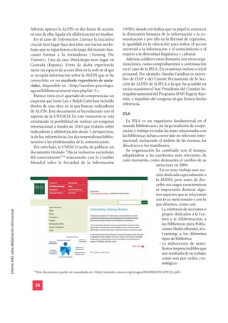 Además aparece la ALFIN en dos líneas de acción,                 (WSIS) donde reivindica que su papel se centra en
                                                  en una de ellas ligada a la alfabetización en medios.            la dimensión humana de la información y la co-
                                                    En el caso de Information Literacy la iniciativa               municación y por ello en la libertad de expresión,
                                                  crucial tuvo lugar hace dos años con varios works-               la igualdad en la educación para todos, el acceso
                                                  hops que se repartieron a lo largo del mundo bus-                universal a la información y el conocimiento y el
                                                  cando formar a lo formadores (Training The                       respeto a la diversidad lingüística y cultural.
                                                  Trainers). Uno de esos Workshops tuvo lugar en                     Además, colabora estrechamente con otras orga-
                                                  Granada (España). Fruto de dicha experiencia                     nizaciones, como comprobaremos a continuación
                                                  nació un espacio de acceso libre en la web en el que             en el caso de la IFLA. En ocasiones incluso a nivel
                                                  se recopila información sobre la ALFIN que se ha                 personal. Por ejemplo, Natalia Gendina es miem-
                                                  convertido en un excelente repositorio de mate-                  bro de IFAP y del Comité Permanente de la Sec-
                                                  riales, disponible en <http://medina-psicologia.                 ción de ALFIN de la IFLA a la que ha acudido en
                                                  ugr.es/biblioteca/course/view.php?id=3>.                         varias ocasiones el hoy Presidente del Consejo In-
                                                    Hemos visto en el apartado de competencias un                  tergubernamental del Programa IFAP, Eugeny Kuz-
                                                  esquema que Jesús Lau y Ralph Catts han incluido                 min, e impulsor del congreso al que hemos hecho
                                                                                                                   referencia.
                                                  dentro de una obra en la que buscan indicadores
                                                                                                                   IFLA
                                                  de ALFIN. Este documento se ha redactado con el
                                                  soporte de la UNESCO. En este momento se está
                                                  estudiando la posibilidad de realizar un congreso                  La IFLA es un organismo fundamental en el
                                                  internacional a finales de 2010 que trataría sobre               mundo bibliotecario. Su larga tradición de coope-
                                                  indicadores y alfabetización desde 3 perspectivas,               ración y trabajo en todas las áreas relacionadas con
                                                  la de los informáticos, los documentalistas/biblio-              las bibliotecas la han convertido en referente inter-
                                                  tecarios y los profesionales de la comunicación.                 nacional, incluyendo el ámbito de las normas, las
                                                    Por otro lado, la UNESCO acaba de publicar un                  directrices o los manifiestos.
                                                  documento titulado “Hacia inclusivas sociedades                    Su organización ha cambiado con el tiempo,
                                                                                                                   adaptándose a las cuestiones más relevantes de
                                                  del conocimiento”34 relacionado con la Cumbre
                                                                                                                   cada momento, como demuestra el cambio de su
                                                  Mundial sobre la Sociedad de la Información
                                                                                                                                         estructura en 2009.
                                                                                                                                           En su seno trabaja una sec-
                                                                                                                                         ción dedicada especialmente a
                                                                                                                                         la ALFIN; pero antes de des-
                                                                                                                                         cribir sus rasgos característicos
                                                                                                                                         es importante destacar algu-
                                                                                                                                         nos aspectos que se relacionan
                                                                                                                                         con lo ya mencionado y con lo
                                                                                                                                         que diremos, como son:
                                                                                                                                           - La existencia de secciones o
Informe APEI sobre alfabetización informacional




                                                                                                                                             grupos dedicados a la Lec-
                                                                                                                                             tura y la Alfabetización, a
                                                                                                                                             las Bibliotecas para Pobla-
                                                                                                                                             ciones Multiculturales, al e-
                                                                                                                                             Learning, a los diferentes
                                                                                                                                             tipos de biblioteca
                                                                                                                                           - La elaboración de mani-
                                                                                                                                             fiestos imprescindibles que
                                                                                                                                             son resultado de su trabajo,
                                                                                                                                             como son por orden cro-
                                                                                                                                             nológico:
                                                    34
                                                         Este documento puede ser consultado en <http://unesdoc.unesco.org/images/0018/001878/187832e.pdf>.


                                                     26
 
