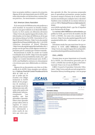 tiene sus propios ámbitos y espacios de actuación.      dan aprender de ellas. Son personas preparadas
                                                  Algunas de las más importantes para la ALFIN, que       para el aprendizaje permanente, porque pueden
                                                  están relacionadas con declaraciones, normas, bue-      encontrar siempre al alcance de su mano la infor-
                                                  nas prácticas... las mencionamos a continuación.        mación necesitada para cualquier tarea o decisión”.

                                                    ALA: American Library Association
                                                                                                          También como resultado de ese mismo informe se
                                                                                                          creó en 1989 el National Forum on Information Li-
                                                     Es la asociación de bibliotecarios más poderosa a    teracy                                    <http://
                                                  nivel mundial. Se encuentra en Estados Unidos,          www.infolit.org/index.html>, que fue el impulsor
                                                  país con una gran tradición en el desarrollo biblio-    de la Declaración de Praga.
                                                  tecario. La ALA cuenta con diferentes divisiones          Las normas sobre bibliotecas universitarias que
                                                  <http://www.ala.org/ala/mgrps/divs/index.cfm>           publicó la ACRL, que sirvieron de modelo a las del
                                                  relacionadas con los tipos de bibliotecas; de las que   CAUL y ANZIIL. Así como otro conjunto de di-
                                                  nos interesa destacar la ACRL (Association of Co-       rectrices <http://www.ala.org/ala/mgrps/divs/acrl/
                                                  llege & Research Libraries <http://www.ala.org/ala/     standards/infolit.cfm> relacionadas con el par-
                                                  mgrps/divs/acrl/issues/infolit/index.cfm>) y la AASL    ticular.
                                                  (American Association of School Librarians                Del mismo modo, hay que mencionar las que es-
                                                  <http://www.ala.org/ala/mgrps/divs/aasl/index.cfm>)     tableció la AASL sobre bibliotecas escolares
                                                  porque son las que han creado algunas normas im-        <http://www.ala.org/ala/mgrps/divs/aasl/guideli-
                                                  portantes para la cuestión que venimos tratando.        nesandstandards/guidelinesandstandards.cfm>.
                                                     Recientemente la ACRL ha creado un Comité
                                                  Coordinador de la ALFIN <http://www.ala.org/ala/         CAUL y ANZIIL
                                                  mgrps/divs/acrl/issues/infolit/ilcc/index.cfm>, que
                                                  incluye un Comité Interdivisional entre ACRL y            Oceanía tiene un peso importante en el mundo
                                                  AASL cuya finalidad es centrarse en cómo preparar       de la ALFIN. Los documentos generados por el
                                                  a los jóvenes para estar alfabetizados en informa-      CAUL y ANZIIL han servido de guía a nivel inter-
                                                  ción.                                                   nacional. Véase si no el caso de REBIUN.
                                                     Algunos de sus documentos son clave en el des-         CAUL (Council of Australian University Libra-
                                                  arrollo de la ALFIN. Estos ejemplos son suficien-       rians) <http://www.caul.edu.au/caul-programs/in-
                                                  tes: el Informe Final del Comité Presidencial de la     formation-literacy/working-group> creó un grupo
                                                  ALA de 1989, en el
                                                  que se pedía que las
                                                  escuelas y los colleges
                                                  incluyeran la ALFIN
                                                  dentro de los progra-
                                                  mas de enseñanza y
                                                  que recogía una de las
                                                  definiciones más utili-
Informe APEI sobre alfabetización informacional




                                                  zadas sobre quién está
                                                  alfabetizado informa-
                                                  cionalmente:       “son
                                                  aquéllos que han
                                                  aprendido a aprender.
                                                  Saben cómo aprender
                                                  porque saben cómo se
                                                  organiza el conoci-
                                                  miento, cómo encon-
                                                  trar información y
                                                  cómo usarla de ma-
                                                  nera que otros pue-


                                                    28
 