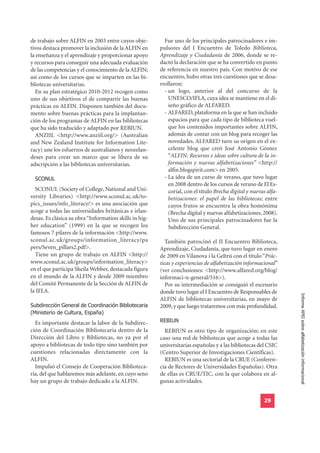 de trabajo sobre ALFIN en 2003 entre cuyos obje-          Fue uno de los principales patrocinadores e im-
tivos destaca promover la inclusión de la ALFIN en      pulsores del I Encuentro de Toledo Biblioteca,
la enseñanza y el aprendizaje y proporcionar apoyo      Aprendizaje y Ciudadanía de 2006, donde se re-
y recursos para conseguir una adecuada evaluación       dactó la declaración que se ha convertido en punto
de las competencias y el conocimiento de la ALFIN;      de referencia en nuestro país. Con motivo de ese
así como de los cursos que se imparten en las bi-       encuentro, hubo otras tres cuestiones que se desa-
bliotecas universitarias.                               rrollaron:
  En su plan estratégico 2010-2012 recogen como           - un logo, anterior al del concurso de la
uno de sus objetivos el de compartir las buenas             UNESCO/IFLA, cuya idea se mantiene en el di-
prácticas en ALFIN. Disponen también del docu-              seño gráfico de ALFARED.
mento sobre buenas prácticas para la implantan-           - ALFARED, plataforma en la que se han incluido
ción de los programas de ALFIN en las bibliotecas           espacios para que cada tipo de biblioteca vuel-
que ha sido traducido y adaptado por REBIUN.                que los contenidos importantes sobre ALFIN,
  ANZIIL <http://www.anziil.org/> (Australian               además de contar con un blog para recoger las
and New Zealand Institute for Information Lite-             novedades. ALFARED tuvo su origen en el ex-
racy) une los esfuerzos de australianos y neozelan-         celente blog que creó José Antonio Gómez
deses para crear un marco que se libera de su               “ALFIN: Recursos e ideas sobre cultura de la in-
adscripción a las bibliotecas universitarias.               formación y nuevas alfabetizaciones” <http://
                                                            alfin.blogspirit.com> en 2005.
  SCONUL                                                  - La idea de un curso de verano, que tuvo lugar
                                                            en 2008 dentro de los cursos de verano de El Es-
  SCONUL (Society of College, National and Uni-             corial, con el título Brecha digital y nuevas alfa-
versity Libraries) <http://www.sconul.ac.uk/to-             betizaciones: el papel de las bibliotecas; entre
pics_issues/info_literacy/> es una asociación que           cuyos frutos se encuentra la obra homónima
acoge a todas las universidades británicas e irlan-         (Brecha digital y nuevas alfabetizaciones, 2008).
desas. Es clásica su obra “Information skills in hig-       Uno de sus principales patrocinadores fue la
her education” (1999) en la que se recogen los              Subdirección General.
famosos 7 pilares de la información <http://www.
sconul.ac.uk/groups/information_literacy/pa                También patrocinó el II Encuentro Biblioteca,
pers/Seven_pillars2.pdf>.                               Aprendizaje, Ciudadanía, que tuvo lugar en enero
  Tiene un grupo de trabajo en ALFIN <http://           de 2009 en Vilanova i la Geltrú con el título “Prác-
www.sconul.ac.uk/groups/information_literacy>           ticas y experiencias de alfabetización informacional”
en el que participa Sheila Webber, destacada figura     (ver conclusiones: <http://www.alfared.org/blog/
en el mundo de la ALFIN y desde 2009 miembro            informaci-n-general/516>).
del Comité Permanente de la Sección de ALFIN de            Por su intermediación se consiguió el escenario
la IFLA.                                                donde tuvo lugar el I Encuentro de Responsables de
                                                                                                                  Informe APEI sobre alfabetización informacional
Subdirección General de Coordinación Bibliotecaria
                                                        ALFIN de bibliotecas universitarias, en mayo de

(Ministerio de Cultura, España)
                                                        2009, y que luego trataremos con más profundidad.

  Es importante destacar la labor de la Subdirec-       REBIUN
ción de Coordinación Bibliotecaria dentro de la           REBIUN es otro tipo de organización; en este
Dirección del Libro y Bibliotecas, no ya por el         caso una red de bibliotecas que acoge a todas las
apoyo a bibliotecas de todo tipo sino también por       universitarias españolas y a las bibliotecas del CSIC
cuestiones relacionadas directamente con la             (Centro Superior de Investigaciones Científicas).
ALFIN.                                                    REBIUN es una sectorial de la CRUE (Conferen-
  Impulsó el Consejo de Cooperación Biblioteca-         cia de Rectores de Universidades Españolas). Otra
ria, del que hablaremos más adelante, en cuyo seno      de ellas es CRUE/TIC, con la que colabora en al-
hay un grupo de trabajo dedicado a la ALFIN.            gunas actividades.


                                                                                                        29
 