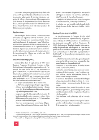 En su seno trabaja un grupo de trabajo dedicado                  manera fundamental al logro de las metas de la
                                                  a la ALFIN que se ha ido dotando de nuevas he-                     ONU para el Milenio y el respeto a la Declara-
                                                  rramientas (adaptación de normas existentes, cre-                  ción Universal de Derechos Humanos
                                                  ación de vídeos…) y organizado diferentes eventos                - La sociedad de la información es necesaria para
                                                  (Encuentros de Responsables de ALFIN, Jornadas                     el desarrollo social, cultural y económico
                                                  CRAI) en los que han colaborado diferentes colec-                - Se solicita que sea incluida en la Década de la
                                                  tivos. Desarrollaremos todo ello en el apartado de                 Alfabetización de las Naciones Unidas (2003-
                                                  bibliotecas universitarias.                                        2012)

                                                  Declaraciones                                                 Declaración de Alejandría (2005)
                                                    Hay múltiples declaraciones, casi tantas como                 Los participantes en el Coloquio de Alto Nivel
                                                  reuniones de expertos sobre la materia. Con las               sobre la Alfabetización Informacional y el Aprendi-
                                                  tres37 que destacaremos a continuación (la Decla-             zaje a lo Largo de la Vida, celebrado en la Biblioteca
                                                  ración de Praga, la de Alejandría y la de Toledo) ve-         de Alejandría entre el 6 y el 9 de Noviembre de
                                                  remos cómo quedan referidas la mayor parte de las             2005, declaran que “la alfabetización informacio-
                                                  cuestiones mencionadas en el capítulo anterior y              nal y el aprendizaje a lo largo de la vida son los
                                                  también algunas que analizaremos en los posterio-             faros de la Sociedad de la Información que ilumi-
                                                  res. Por último mencionaremos la Declaración por              nan las rutas hacia el desarrollo, la prosperidad y
                                                  la Administración Obama de octubre de 2009                    la libertad” y lo desarrollan con las siguientes notas
                                                  como el mes de la ALFIN.                                      distintivas39:
                                                  Declaración de Praga (2003)
                                                                                                                  - La ALFIN está en el corazón del aprendizaje a lo
                                                                                                                     largo de la vida y constituye un derecho hu-
                                                    Entre el 20 y el 23 de septiembre de 2003 tiene                  mano básico en el mundo digital
                                                  lugar en Praga una Reunión de Expertos en Alfa-                 - Promueve la inclusión social de todas las na-
                                                  betización en Información, organizada por la Co-                   ciones y crea valor público
                                                  misión Nacional de los EE.UU. de Norteamérica                   - Incluye las competencias para reconocer las ne-
                                                  para las Bibliotecas y la Documentación y por el Foro              cesidades de información y para localizar, eva-
                                                  Nacional de Alfabetización en Información, con el                  luar, aplicar y crear información dentro de
                                                  apoyo de la UNESCO, que proponen unos princi-                      contextos sociales y culturales
                                                  pios básicos para la ALFIN con el lema “Hacia una               - Se extiende más allá de las meras tecnologías
                                                  sociedad alfabetizada en información”38.                           actuales para cubrir el aprendizaje, el pensa-
                                                    Los rasgos fundamentales de la misma son:                        miento crítico y las competencias de interpre-
                                                    - La ALFIN es un prerrequisito para la participa-                tación.
                                                      ción en la sociedad de la información y forma               - Son elementos clave para el desarrollo de com-
                                                      parte del derecho humano básico al aprendi-                    petencias genéricas, que son requisito para la
Informe APEI sobre alfabetización informacional




                                                      zaje a lo largo de toda la vida                                acreditación de todos los programas educativos
                                                    - Juega un papel de liderazgo en la reducción de                 y de formación.
                                                      las desigualdades entre personas y países. Estos            - Debe incluirse en la educación inicial y conti-
                                                      deben desarrollar programas ALFIN necesarios                   nua
                                                      para cerrar la brecha digital                               - Ambos principios deben formar parte del de-
                                                    - Debe ser un componente importante del pro-                     sarrollo profesional del personal de los sectores
                                                      grama Educación para Todos y contribuir de                     de la educación y la información


                                                    37
                                                        Pueden encontrarse en CUEVAS (2007; p. 225-231).
                                                    38
                                                        Disponible en inglés en <http://portal.unesco.org/ci/en/files/19636/11228863531PragueDeclaration.pdf/PragueDeclara
                                                  tion.pdf> y en castellano <http://www.melangeinfo.com/Doc/Declaraci_Praga_castellano.pdf>.
                                                     39
                                                        Disponible en <http://archive.ifla.org/III/wsis/BeaconInfSoc-es.html>.


                                                     30
 