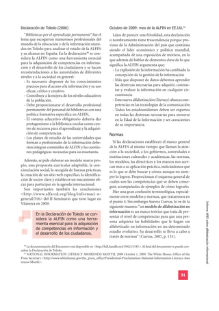 Declaración de Toledo (2006)                                      Octubre de 2009: mes de la ALFIN en EE.UU.41
  “Bibliotecas por el aprendizaje permanente” fue el                Lejos de parecer una frivolidad, esta declaración
lema que escogieron numerosos profesionales del                   o nombramiento tiene trascendencia porque pro-
mundo de la educación y de la información reuni-                  viene de la Administración del país que continúa
dos en Toledo para analizar el estado de la ALFIN                 siendo el líder económico y político mundial,
y su alcance en España. En la declaración40 se con-               acompañada de una exposición de motivos, en la
sidera la ALFIN como una herramienta esencial                     que además de hablar de elementos clave de lo que
para la adquisición de competencias en informa-
                                                                  significa la ALFIN argumenta que:
ción y el desarrollo de los ciudadanos y se hacen
                                                                    - La explosión de la información ha cambiado la
recomendaciones a las autoridades de diferentes
niveles y a la sociedad en general:                                   concepción de la gestión de la información
  - Es necesario disponer de los conocimientos                      - Más que disponer de datos debemos aprender
    precisos para el acceso a la información y su uso                 las destrezas necesarias para adquirir, contras-
    eficaz, crítico y creativo.                                       tar y evaluar la información en cualquier cir-
  - Contribuye a la mejora de los niveles educativos                  cunstancia
    de la población.                                                - Esta nueva alfabetización (literacy) abarca com-
  - Debe proporcionarse el desarrollo profesional                     petencias en las tecnologías de la comunicación
    permanente del personal de bibliotecas con una                  - Todos los estadounidenses deben ser expertos
    política formativa específica en ALFIN,                           en todas las destrezas necesarias para moverse
  - El sistema educativo obligatorio debería dar                      en la Edad de la Información y ser conscientes
    protagonismo a la biblioteca escolar como cen-                    de su importancia.
    tro de recursos para el aprendizaje y la adquisi-
    ción de competencias.                                         Normas
  - Los planes de estudio de las universidades que
    forman a profesionales de la información debe-                  Si las declaraciones establecen el marco general
    rían integrar contenidos de ALFIN y las cuestio-              de la ALFIN al mismo tiempo que llaman la aten-
    nes pedagógicas necesarias para su enseñanza.                 ción a la sociedad, a los gobiernos, autoridades e
                                                                  instituciones culturales y académicas, las normas,
  Además, se pide elaborar un modelo marco pro-                   los modelos, las directrices y los marcos nos acer-
pio, una propuesta curricular adaptable, la con-                  can más a su aplicación práctica, indicándonos qué
cienciación social, la recogida de buenas prácticas,              es lo que se debe buscar y cómo, aunque no siem-
la creación de un sitio web específico, la identifica-            pre lo logren. Proporcionan el esquema general de
ción de socios clave y establecer un mecanismo efi-
                                                                  cuáles son las competencias que se deben conse-
caz para participar en la agenda internacional.
                                                                  guir, acompañadas de ejemplos de cómo lograrlo.
  Son importantes también las conclusiones
                                                                    Hay una gran confusión terminológica, especial-
<http://www.alfared.org/blog/informaci-n-
                                                                  mente entre modelos y normas, que trataremos en
general/516> del II Seminario que tuvo lugar en
                                                                  el punto 4. Sin embargo Aurora Cuevas, lo ve de la
                                                                                                                                  Informe APEI sobre alfabetización informacional
Vilanova en 2009.
                                                                  siguiente manera: “un modelo de alfabetización en
           En la Declaración de Toledo se con-
                                                                  información es un marco teórico que trata de pre-
           sidera la ALFIN como una herra-
                                                                  sentar el nivel de competencias para que una per-
           mienta esencial para la adquisición
                                                                  sona adquiera las habilidades que le hagan ser
           de competencias en información y
                                                                  alfabetizado en información en un determinado
           el desarrollo de los ciudadanos.                       estadio evolutivo. Su desarrollo se lleva a cabo a
                                                                  través de normas” (Cuevas, 2007, p. 135).

  40
     La documentación del Encuentro está disponible en <http://hdl.handle.net/10421/1545>. Al final del documento se puede con-
sultar la Declaración de Toledo.
  41
     NATIONAL INFORMATION LITERACY AWARENESS MONTH, 2009 October 1, 2009. The White House. Office of the
Press Secretary <http://www.whitehouse.gov/the_press_office/Presidential-Proclamation-National-Information-Literacy-Awa
reness-Month>.


                                                                                                                        31
 