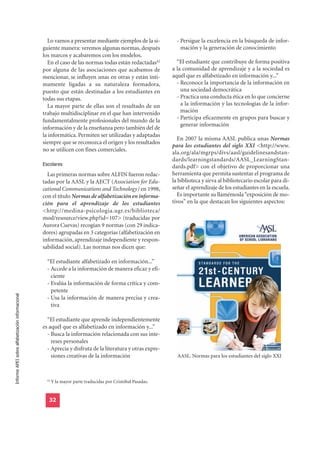 Lo vamos a presentar mediante ejemplos de la si-            - Persigue la excelencia en la búsqueda de infor-
                                                  guiente manera: veremos algunas normas, después                 mación y la generación de conocimiento
                                                  los marcos y acabaremos con los modelos.
                                                    En el caso de las normas todas están redactadas42           “El estudiante que contribuye de forma positiva
                                                  por alguna de las asociaciones que acabamos de              a la comunidad de aprendizaje y a la sociedad es
                                                  mencionar, se influyen unas en otras y están ínti-          aquél que es alfabetizado en información y...”
                                                  mamente ligadas a su naturaleza formadora,                    - Reconoce la importancia de la información en
                                                  puesto que están destinadas a los estudiantes en                una sociedad democrática
                                                  todas sus etapas.                                             - Practica una conducta ética en lo que concierne
                                                    La mayor parte de ellas son el resultado de un                a la información y las tecnologías de la infor-
                                                  trabajo multidisciplinar en el que han intervenido              mación
                                                  fundamentalmente profesionales del mundo de la                - Participa eficazmente en grupos para buscar y
                                                                                                                  generar información
                                                  información y de la enseñanza pero también del de
                                                  la informática. Permiten ser utilizadas y adaptadas
                                                                                                                En 2007 la misma AASL publica unas Normas
                                                  siempre que se reconozca el origen y los resultados
                                                                                                              para los estudiantes del siglo XXI <http://www.
                                                  no se utilicen con fines comerciales.
                                                                                                              ala.org/ala/mgrps/divs/aasl/guidelinesandstan-
                                                  Escolares
                                                                                                              dards/learningstandards/AASL_LearningStan-
                                                                                                              dards.pdf> con el objetivo de proporcionar una
                                                    Las primeras normas sobre ALFIN fueron redac-             herramienta que permita sustentar el programa de
                                                  tadas por la AASL y la AECT (Association for Edu-           la biblioteca y sirva al bibliotecario escolar para di-
                                                  cational Communications and Technology) en 1998,            señar el aprendizaje de los estudiantes en la escuela.
                                                  con el título Normas de alfabetización en informa-            Es importante su llamémosla “exposición de mo-
                                                  ción para el aprendizaje de los estudiantes                 tivos” en la que destacan los siguientes aspectos:
                                                  <http://medina-psicologia.ugr.es/biblioteca/
                                                  mod/resource/view.php?id=107> (traducidas por
                                                  Aurora Cuevas) recogían 9 normas (con 29 indica-
                                                  dores) agrupadas en 3 categorías (alfabetización en
                                                  información, aprendizaje independiente y respon-
                                                  sabilidad social). Las normas nos dicen que:

                                                    “El estudiante alfabetizado en información...”
                                                    - Accede a la información de manera eficaz y efi-
                                                      ciente
                                                    - Evalúa la información de forma crítica y com-
                                                      petente
Informe APEI sobre alfabetización informacional




                                                    - Usa la información de manera precisa y crea-
                                                      tiva

                                                    “El estudiante que aprende independientemente
                                                  es aquél que es alfabetizado en información y...”
                                                    - Busca la información relacionada con sus inte-
                                                      reses personales
                                                    - Aprecia y disfruta de la literatura y otras expre-
                                                      siones creativas de la información                        AASL. Normas para los estudiantes del siglo XXI



                                                    42
                                                         Y la mayor parte traducidas por Cristóbal Pasadas.


                                                     32
 