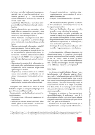 - La lectura (en todos los formatos) es una com-                   - Compartir conocimiento y participar ética y
    petencia esencial para el aprendizaje, el creci-                   productivamente como miembro de nuestra
    miento personal y el entretenimiento,                              sociedad democrática
    convirtiéndose en un indicador del éxito en la                   - Perseguir el crecimiento estético y personal
    escuela y en la vida.
  - Las destrezas deben tenerse y usarse bajo la res-                Cada uno de esos objetivos generales se concreta
    ponsabilidad individual y mediante la autoeva-                 en otros específicos al combinarse con cada uno de
    luación.                                                       los siguientes elementos:
  - Los estudiantes deben ser enseñados a mirar                      - Destrezas: habilidades clave par entender,
    desde diferentes perspectivas a compartir y usar                   aprender, pensar y dominar las materias
    la información éticamente y a usar las herra-                    - Puesta en acción: creencias y actitudes que
    mientas sociales con responsabilidad.                              guían el pensamiento y la conducta intelectual
  - Deben desarrollar las competencias en infor-                       que pueden medirse por las acciones tomadas.
    mación que les permitan usar la tecnología                       - Responsabilidades: Conductas seguidas por los
    como herramienta para el aprendizaje actual y                      estudiantes independientes en la investigación y
    futuro.                                                            en la resolución de problemas.
  - El acceso equitativo a la información y a las TIC                - Estrategias de autoevaluación: Reflexión sobre
    es un componente clave de la educación.                            cómo los 3 aspectos anteriores son efectivos.
  - La ALFIN ha progresado de la simple definición
    de usar recursos de referencia a encontrar in-                  La misma asociación publica un documento (no
    formación; y múltiples alfabetizaciones se han                tiene acceso gratuito) en el que se ve cómo se apli-
    incorporado a la ALFIN como competencias                      can estas normas en la realidad, titulado “Standards
    para este siglo: digital, visual, textual y tecnoló-          for the 21st Century Learner in Action”43 y cuenta
    gica.                                                         con un programa sobre cómo implementar las nor-
  - El constante incremento de la información re-                 mas y aportar directrices para crear los programas
    quiere que todos los individuos adquieran las                 de las bibliotecas escolares: Learning 4 Life44.

                                                                  Universitarias
    competencias intelectuales que les permitan
    aprender por sí mismos.
  - El aprendizaje se realiza dentro de un contexto                 Las Normas sobre aptitudes para el acceso y uso a
    social, compartiendo y aprendiendo con los                    la información en la educación superior <http:/
    demás, bien cara a cara bien mediante la tecno-               /www.aab.es/pdfs/baab60/60a6.pdf> (ACRL/ALA,
    logía.                                                        2000) constituían para quienes las redactaron la
  - Las bibliotecas escolares son esenciales para                 base para el aprendizaje permanente y las conside-
    desarrollar las competencias del aprendizaje.                 raban comunes a todas las disciplinas y niveles de
                                                                  educación. Una vez más en su origen se encontra-
  El esquema toma forma de una matriz en la que                   ban el desarrollo de las tecnologías de la informa-
                                                                                                                                Informe APEI sobre alfabetización informacional
4 objetivos amplios se conjugan con 4 perspectivas                ción, considerando un punto de partida básico las
para obtener unos 83 enunciados.                                  destrezas con ellas.
  Los estudiantes usan habilidades, recursos y he-                  Su esquema se condensa en 5 normas que con-
rramientas para:                                                  tienen 22 indicadores de rendimiento y cerca de 90
  - Preguntar, pensar críticamente y alcanzar el co-              ejemplos de resultados esperados. Fueron adopta-
    nocimiento                                                    das por la American Association of Higher Educa-
  - Dibujar conclusiones, tomar decisiones infor-                 tion y por agencias acreditativas.
    madas, aplicar el conocimiento a las nuevas si-                 Su enunciado dice que “El estudiante que es
    tuaciones y crear nuevo conocimiento                          competente en el acceso y uso de la información...”


  43
       Disponible en <http://www.ala.org/ala/mgrps/divs/aasl/guidelinesandstandards/learningstandards/standardsinaction.cfm>.
  44
       Disponible en <http://www.ala.org/ala/mgrps/divs/aasl/guidelinesandstandards/learning4life/document/l4lplan.pdf>.


                                                                                                                      33
 