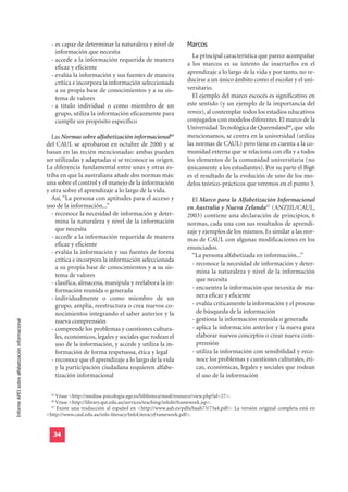 - es capaz de determinar la naturaleza y nivel de           Marcos
                                                      información que necesita
                                                                                                                  La principal característica que parece acompañar
                                                    - accede a la información requerida de manera
                                                                                                                a los marcos es su intento de insertarlos en el
                                                      eficaz y eficiente
                                                                                                                aprendizaje a lo largo de la vida y por tanto, no re-
                                                    - evalúa la información y sus fuentes de manera
                                                      crítica e incorpora la información seleccionada           ducirse a un único ámbito como el escolar y el uni-
                                                      a su propia base de conocimientos y a su sis-             versitario.
                                                      tema de valores                                             El ejemplo del marco escocés es significativo en
                                                    - a título individual o como miembro de un                  este sentido (y un ejemplo de la importancia del
                                                      grupo, utiliza la información eficazmente para            remix), al contemplar todos los estadios educativos
                                                      cumplir un propósito específico                           conjugados con modelos diferentes. El marco de la
                                                                                                                Universidad Tecnológica de Queensland46, que sólo
                                                    Las Normas sobre alfabetización informacional45             mencionamos, se centra en la universidad (utiliza
                                                  del CAUL se aprobaron en octubre de 2000 y se                 las normas de CAUL) pero tiene en cuenta a la co-
                                                  basan en las recién mencionadas: ambas pueden                 munidad externa que se relaciona con ella y a todos
                                                  ser utilizadas y adaptadas si se reconoce su origen.          los elementos de la comunidad universitaria (no
                                                  La diferencia fundamental entre unas y otras es-              únicamente a los estudiantes). Por su parte el Big6
                                                  triba en que la australiana añade dos normas más:             es el resultado de la evolución de uno de los mo-
                                                  una sobre el control y el manejo de la información            delos teórico-prácticos que veremos en el punto 3.
                                                  y otra sobre el aprendizaje a lo largo de la vida.
                                                    Así, “La persona con aptitudes para el acceso y               El Marco para la Alfabetización Informacional
                                                  uso de la información...”                                     en Australia y Nueva Zelanda47 (ANZIIL/CAUL,
                                                    - reconoce la necesidad de información y deter-             2003) contiene una declaración de principios, 6
                                                      mina la naturaleza y nivel de la información              normas, cada una con sus resultados de aprendi-
                                                      que necesita                                              zaje y ejemplos de los mismos. Es similar a las nor-
                                                    - accede a la información requerida de manera               mas de CAUL con algunas modificaciones en los
                                                      eficaz y eficiente                                        enunciados.
                                                    - evalúa la información y sus fuentes de forma
                                                                                                                  “La persona alfabetizada en información...”
                                                      crítica e incorpora la información seleccionada
                                                                                                                  - reconoce la necesidad de información y deter-
                                                      a su propia base de conocimientos y a su sis-
                                                                                                                    mina la naturaleza y nivel de la información
                                                      tema de valores
                                                                                                                    que necesita
                                                    - clasifica, almacena, manipula y reelabora la in-
                                                      formación reunida o generada                                - encuentra la información que necesita de ma-
                                                    - individualmente o como miembro de un                          nera eficaz y eficiente
                                                      grupo, amplía, reestructura o crea nuevos co-               - evalúa críticamente la información y el proceso
                                                      nocimientos integrando el saber anterior y la                 de búsqueda de la información
                                                                                                                  - gestiona la información reunida o generada
Informe APEI sobre alfabetización informacional




                                                      nueva comprensión
                                                    - comprende los problemas y cuestiones cultura-               - aplica la información anterior y la nueva para
                                                      les, económicos, legales y sociales que rodean el             elaborar nuevos conceptos o crear nueva com-
                                                      uso de la información, y accede y utiliza la in-              prensión
                                                      formación de forma respetuosa, ética y legal                - utiliza la información con sensibilidad y reco-
                                                    - reconoce que el aprendizaje a lo largo de la vida             noce los problemas y cuestiones culturales, éti-
                                                      y la participación ciudadana requieren alfabe-                cas, económicas, legales y sociales que rodean
                                                      tización informacional                                        el uso de la información

                                                    45
                                                       Véase <http://medina-psicologia.ugr.es/biblioteca/mod/resource/view.php?id=27>.
                                                    46
                                                       Véase <http://library.qut.edu.au/services/teaching/infolit/framework.jsp>.
                                                    47
                                                       Existe una traducción al español en <http://www.aab.es/pdfs/baab73/73a4.pdf>. La versión original completa está en
                                                  <http://www.caul.edu.au/info-literacy/InfoLiteracyFramework.pdf>.


                                                     34
 