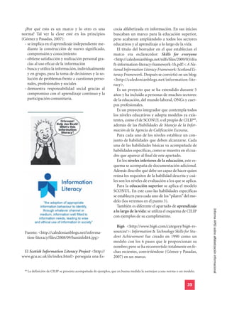 ¿Por qué esto es un marco y lo otro es una                      cocia alfabetizada en información. En sus inicios
norma? Tal vez la clave esté en los principios                    buscaban un marco para la educación superior,
(Gómez y Pasadas, 2007):                                          pero acabaron ampliándolo a todos los sectores
  - se implica en el aprendizaje independiente me-                educativos y al aprendizaje a lo largo de la vida.
    diante la construcción de nuevo significado,                     El título del borrador en el que establecían el
    comprensión y conocimiento                                    marco era esclarecedor: Skills for everyone
  - obtiene satisfacción y realización personal gra-              <http://caledonianblogs.net/nilfs/files/2009/03/dra
    cias al uso eficaz de la información                          ft-information-literacy-framework-1h.pdf>: A Na-
  - busca y utiliza la información, individualmente               tional Information Literacy Framework: Scotland Li-
    y en grupo, para la toma de decisiones y la so-               teracy Framework. Después se convirtió en un blog:
    lución de problemas frente a cuestiones perso-                <http://caledonianblogs.net/information-lite-
    nales, profesionales y sociales                               racy>.
  - demuestra responsabilidad social gracias al                      Es un proyecto que se ha extendido durante 5
    compromiso con el aprendizaje continuo y la                   años y ha incluido a personas de muchos sectores:
    participación comunitaria.                                    de la educación, del mundo laboral, ONGs y cuer-
                                                                  pos profesionales.
                                                                     Es un proyecto integrador que contempla todos
                                                                  los niveles educativos y adopta modelos ya exis-
                                                                  tentes, como el de SCONUL o el propio de CILIP48,
                                                                  además de las Habilidades de Manejo de la Infor-
                                                                  mación de la Agencia de Calificación Escocesa.
                                                                     Para cada uno de los niveles establece un con-
                                                                  junto de habilidades que deben alcanzarse. Cada
                                                                  una de las habilidades básicas va acompañada de
                                                                  habilidades específicas, como se muestra en el cua-
                                                                  dro que aparece al final de este apartado.
                                                                     En los niveles inferiores de la educación, este es-
                                                                  quema se acompaña de documentación adicional.
                                                                  Además describe qué debe ser capaz de hacer quien
                                                                  reúna los requisitos de la habilidad descrita y cuá-
                                                                  les son los niveles de evaluación a los que se aplica.
                                                                     Para la educación superior se aplica el modelo
                                                                  SCONUL. En este caso las habilidades específicas
                                                                  se establecen para cada uno de los “pilares” del mo-
                                                                  delo (los veremos en el punto 3).
                                                                     También es diferente el apartado de aprendizaje
                                                                                                                             Informe APEI sobre alfabetización informacional
                                                                  a lo largo de la vida: se utiliza el esquema de CILIP
                                                                  con ejemplos de su cumplimiento.

                                                                    Big6 <http://www.big6.com/category/big6-re-
  Fuente: <http://caledonianblogs.net/informa-                    sources/>: Information & Technology Skills for Stu-
   tion-literacy/files/2008/09/baninfolit4.jpg>                   dent Achievement fue creado en 1990 como un
                                                                  modelo con los 6 pasos que le proporcionan su
                                                                  nombre; pero se ha reconvertido totalmente en fe-
 El Scotish Information Literacy Project <http://                 chas recientes, convirtiéndose (Gómez y Pasadas,
www.gcu.ac.uk/ils/index.html> perseguía una Es-                   2007) en un marco.


  48
       La definición de CILIP se presenta acompañada de ejemplos, que en buena medida la asemejan a una norma o un modelo.


                                                                                                                    35
 