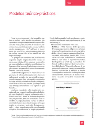 Tres_




Modelos teórico-prácticos




  Como hemos comentado existen modelos que                       Dos de dichos modelos los desarrollamos a conti-
buscan definir cuáles son los ingredientes que                   nuación; otro ha sido mencionado dentro de los
debe reunir una persona alfabetizada en informa-                 marcos (Big 6).
ción. En buena parte proceden de iniciativas per-                 Mencionamos brevemente otros tres:
sonales más que institucionales, aunque también                   - Kuhlthau (1989): Fue uno de los pioneros.
existen excepciones a esta “regla”; en su mayor                     Destaca porque dentro del proceso se tienen
parte son anteriores a las normas que acabamos                      en cuenta los sentimientos de quien participa.
de analizar y como ellas se han modificado a lo                   - OSLA <http://www.accessola.com/data/6/rec_
largo del tiempo.                                                   docs/113_Information_Studies.pdf> (1999)
  Los ejemplos son numerosos. En ocasiones son                      de la Asociación de Bibliotecas Escolares de
esquemas simples sin gran desarrollo aunque no                      Ontario cuyo título es Information Studies:
exentos de utilidad. Otros alcanzan niveles altos                   Kindergarten to Grade 12 (Curriculum for
de complejidad con múltiples posibilidades. En                      Schools and School Library Information Cen-
buena medida, como refleja la imagen, contem-                       tres): Félix Benito50 lo consideraba uno de los
plan pasos o tareas similares, que a su vez son asi-                más completos porque cuenta con un módulo
milables a los de las normas.                                       llamado Información y Sociedad y porque
  Dividen todo el proceso de resolución de un                       contempla la transferencia de lo aprendido a
problema de información en diferentes etapas; en                    otros contextos. Se aplicaría de manera trans-
cada una de las cuáles hay que considerar deter-                    versal a todos los niveles de la educación obli-
minados aspectos. Casi todos están relacionados                     gatoria.
con qué necesito, con qué medios lo conseguiría,
cómo debo utilizar esos medios, qué hago con lo
que obtengo, cómo analizo si he logrado lo que
buscaba...
  Una buena panorámica sobre los diferentes mo-
delos es la que proporciona Educación y Pedablo-                                                                           Informe APEI sobre alfabetización informacional
gía para el siglo XXI: blog de análisis educativo y
temas culturales49 donde se defiende el aprendi-
zaje por proyectos. Describe brevemente hasta 11
modelos (Competencias en el Manejo de la Infor-
mación los llama) en post individuales, en los que
analiza su estructura y contenido, destaca sus vir-
tudes y enlaza –cuando es posible– con el modelo
completo, desarrollado en su propia página web.

  49
       Véase <http://pedablogia.wordpress.com/2007/09/05/competencias-en-el-manejo-de-informacion-modelos-para-elegir/>.
  50
       <http://pinakes.educarex.es/numero3/articulo5.htm>


                                                                                                                  37
 