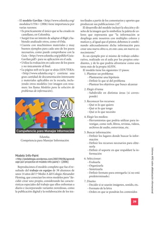 - El modelo Gavilán <http://www.eduteka.org/          tos finales a partir de los comentarios y aportes que
    modulos/1/356> (2006) tiene importancia por         produzcan sus publicaciones 2.0”.
    varias razones:                                       El desarrollo del modelo incluyó la elección y di-
    • Es prácticamente el único que se ha creado en     seño de la imagen que lo simboliza: la paleta de co-
      castellano, en Colombia.                          lores que representa que “la información se
    • Surgió tras un intento de adaptar el Big6 y ha-   despliega ante nosotros con múltiples colores y
      biendo analizado otros, como el Osla.             matices y, al igual que el pintor, debemos ir combi-
    • Cuenta con muchísimos materiales y muy            nando adecuadamente dicha información para
      buenos ejemplos para cada uno de los pasos        crear una nueva obra o, en este caso, un nuevo co-
      necesarios, como puede comprobarse con la         nocimiento.”
      Guía <http://www.eduteka.org/pdfdir/Guia-           Es un ejemplo por sí mismo de trabajo colabo-
      Gavilan.pdf> para su aplicación en el aula.       rativo, realizado en el aula por los propios estu-
    • Utiliza la evaluación en cada uno de los pasos    diantes, y de lo que podría afrontarse como una
      y no únicamente al final.                         tarea más de la propia ALFIN.
    • La página web en la que se aloja (EDUTEKA:          El modelo tiene los siguientes 13 pasos:
      <http://www.eduteka.org>) contiene una              11. Plantear un problema:
      gran cantidad de documentación interesante               - Plantearme una hipótesis
      y materiales aplicables en la escuela, inclu-            - Definir lo que sé del problema
      yendo otros modelos (ver imagen con resu-                - Plantear los objetivos que busco alcanzar
      men: los llama Modelos para la solución de
                                                          12. Elegir el tema
      problemas de información).
                                                              - Subdividir en distintas áreas (si corres-
                                                                ponde)
                                                          13. Reconocer los recursos:
                                                              - Qué es lo que quiero
                                                              - Qué es lo que tengo
                                                              - Qué es lo que necesito
                                                          14. Elegir los medios:
                                                              - Herramientas que podría utilizar para in-
                                                                vestigar, como web, libros, revistas, vídeos,
                                                                archivos de audio, entrevistas, etc.
                                                          15. Buscar información:
                  Eduteka.                                    - Definir los lugares donde buscar la infor-
    Competencia para Manejar Información                        mación
                                                              - Definir los recursos necesarios para obte-
                                                                nerla
                                                              - Definir el soporte en que respaldaré la in-     Informe APEI sobre alfabetización informacional

Modelo Info-Paint
                                                                formación
<http://pedablogia.wordpress.com/2007/09/06/aprendi       16. Seleccionar:
zaje-por-proyectos-el-modelo-info-paint/> (2006)              - Evaluarla
  Reproducimos el modelo completo que fue el re-              - Organizarla
sultado del trabajo en equipo de 38 alumnos de                - Sintetizarla
unos 14 años del 1º Medio A del Colegio Alexander             - Definir formato para entregarla (si no está
Fleming, que conocían los otros modelos pero “de-               predeterminado)
cidió crear uno propio, considerando las caracte-         17. Diseño:
rísticas especiales del trabajo que ellos enfrentan a         - Decidir si se usarán imágenes, sonido, etc.
diario e incorporando variantes novedosas, como               - Formato de la letra
la publicación digital y la reelaboración de los tex-         - Orden en que se pondrán los contenidos


                                                                                                       39
 