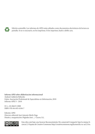 Edición sostenible. Los informes de APEI están editados como documentos electrónicos de lectura en
         pantalla. Si no es necesario, no los imprimas. Si los imprimes, hazlo a doble cara.




Informe APEI sobre alfabetización informacional
Andoni Calderón Rehecho
Gijón: Asociación Profesional de Especialistas en Información, 2010
Informe APEI 5 - 2010

D. L.: AS-06633-2008
ISBN: 978-84-693-6104-7

Edición: APEI
Director editorial: José Antonio Merlo Vega
Diseño y maquetación: Digitales José & Cícero, S.L.

                      Esta obra está bajo una licencia Reconocimiento-No comercial-Compartir bajo la misma li-
                      cencia 2.5 España de Creative Commons: http://creativecommons.org/licenses/by-nc-sa/2.5/es.
 