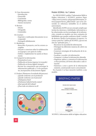 18. Crear documento:                                 Modelo SCONUL: los 7 pilares
                                                      - Introducción
                                                                                                         En 1999 SCONUL publicó “Information Skills in
                                                      - Desarrollo
                                                                                                       Higher Education: a SCONUL position Paper
                                                      - Conclusión
                                                                                                       <http://www.sconul.ac.uk/groups/information_li-
                                                      - Bibliografía y notas
                                                                                                       teracy/papers/Seven_pillars.html> que se ha con-
                                                      - Anexos necesarios
                                                                                                       vertido en referencia ineludible en el ámbito
                                                  19. Revisar:                                         universitario.
                                                      - Diseño                                           Identificaba ALFIN con un concepto amplio que
                                                      - Ortografía                                     incluía las destrezas o habilidades informativas y
                                                      - Contenidos                                     las relacionadas con las tecnologías de la informa-
                                                  10. Concluir:                                        ción, creando un modelo con siete conjuntos de
                                                      - Imprimir y multicopiar documento (si co-       habilidades que pueden analizarse desde 5 niveles
                                                        rresponde)                                     de destreza (desde el principiante al experto). Se
                                                      - Entregarlo debidamente                         conoce como los 7 pilares de SCONUL, que no son
                                                  11. Reelaborar:                                      sino las “aptitudes para...”:
                                                      - Reescribir el proyecto, con los errores co-      - Reconocer la necesidad de información
                                                        rregidos                                         - Distinguir las diferentes maneras de cubrir esa
                                                      - Discutir o conversar sobre la reelaboración        necesidad
                                                        en el grupo y con quien lo evalúa                - Construir estrategias de localización de la in-
                                                      - Definir e implementar los ajustes al docu-         formación
                                                        mento                                            - Localizar y acceder a la información
                                                  12. Compartir la información:                          - Comparar y evaluar la información obtenida
                                                      - Presentarla al curso                             - Organizar, aplicar y comunicar la información
                                                      - Publicarla en forma impresa (si se puede)          a otras personas, de forma adecuada a cada si-
                                                      - Publicarla en forma digital (siempre)              tuación
                                                      - Revisar los comentarios que provoque la          - Sintetizar y crear a partir de la información
                                                        información publicada y, si son pertinen-          existente, construyendo nuevo conocimiento
                                                        tes, incorporarlos al documento digital          En el punto 4 se hace mención también a este
                                                                                                       modelo.
                                                  13. Evaluar (Plantearse el resultado del proceso):
                                                      - ¿Quedé conforme con el producto?
                                                      - ¿Quedé conforme con el proceso?
                                                      - ¿Trabajamos bien?
                                                      - ¿Podríamos haberlo hecho mejor?
                                                      - ¿Qué aprendí del trabajo?
                                                      - ¿Puse todo mi esfuerzo en él?
Informe APEI sobre alfabetización informacional




                                                                                                       SCONUL. Information skills in higher education


                                                  40
 